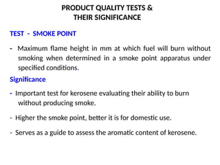 PRODUCT QUALITY TESTS &
THEIR SIGNIFICANCE
TEST - SMOKE POINT
- Maximum flame height in mm at which fuel will burn without
smoking when determined in a smoke point apparatus under
specified conditions.
Significance
- Important test for kerosene evaluating their ability to burn
without producing smoke.
- Higher the smoke point, better it is for domestic use.
- Serves as a guide to assess the aromatic content of kerosene.
 