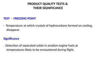 PRODUCT QUALITY TESTS &
THEIR SIGNIFICANCE
TEST - FREEZING POINT
- Temperature at which crystals of hydrocarbons formed on cooling,
disappear.
Significance
- Detection of separated solids in aviation engine fuels at
temperatures likely to be encountered during flight.
 