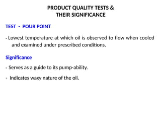 PRODUCT QUALITY TESTS &
THEIR SIGNIFICANCE
TEST - POUR POINT
- Lowest temperature at which oil is observed to flow when cooled
and examined under prescribed conditions.
Significance
- Serves as a guide to its pump-ability.
- Indicates waxy nature of the oil.
 