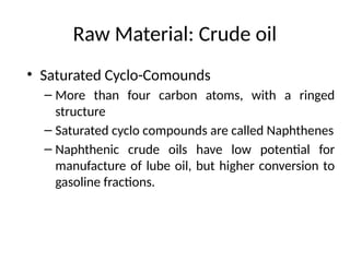 Raw Material: Crude oil
• Saturated Cyclo-Comounds
– More than four carbon atoms, with a ringed
structure
– Saturated cyclo compounds are called Naphthenes
– Naphthenic crude oils have low potential for
manufacture of lube oil, but higher conversion to
gasoline fractions.
 