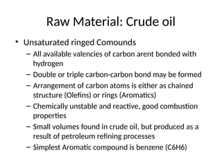 Raw Material: Crude oil
• Unsaturated ringed Comounds
– All available valencies of carbon arent bonded with
hydrogen
– Double or triple carbon-carbon bond may be formed
– Arrangement of carbon atoms is either as chained
structure (Olefins) or rings (Aromatics)
– Chemically unstable and reactive, good combustion
properties
– Small volumes found in crude oil, but produced as a
result of petroleum refining processes
– Simplest Aromatic compound is benzene (C6H6)
 