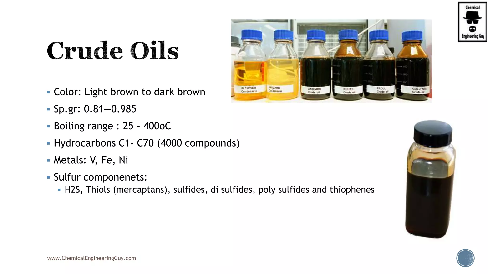  Color: Light brown to dark brown
 Sp.gr: 0.81—0.985
 Boiling range : 25 – 400oC
 Hydrocarbons C1- C70 (4000 compounds)
 Metals: V, Fe, Ni
 Sulfur componenets:
 H2S, Thiols (mercaptans), sulfides, di sulfides, poly sulfides and thiophenes
www.ChemicalEngineeringGuy.com
 