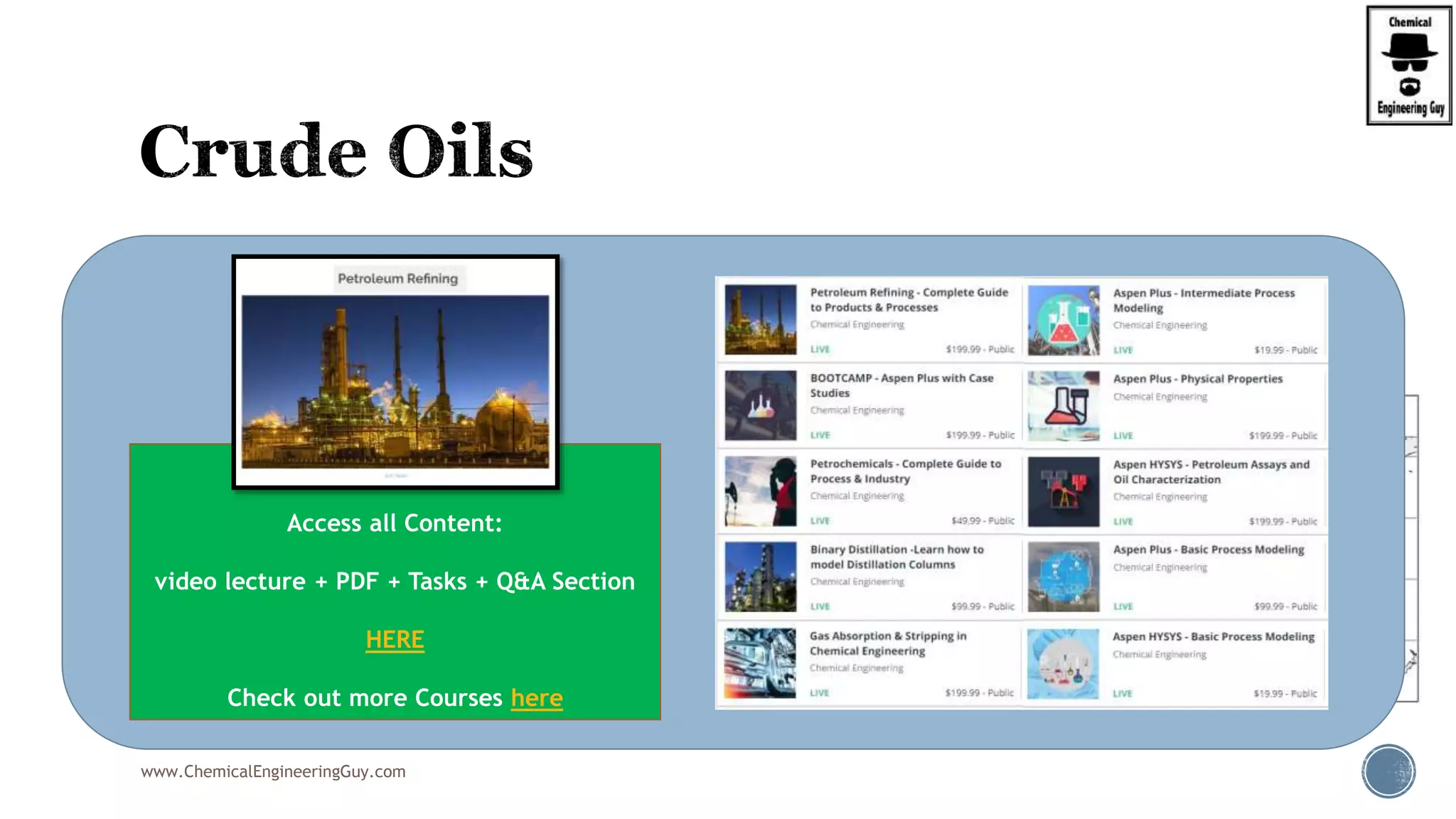  Crude oils are classified as:
 Paraffin base:
 The presence of paraffin wax in residue is reflected in the paraffin nature of the constituent.
 Olefin Base
 Naphthene base
 Aromatic Base
 Asphalt base
 high asphaltic content corresponds
with the naphthene properties of the fractions.
 Mixed base
www.ChemicalEngineeringGuy.com
Enjoying the course!?
Access all Content:
video lecture + PDF + Tasks + Q&A Section
HERE
Check out more Courses here
 