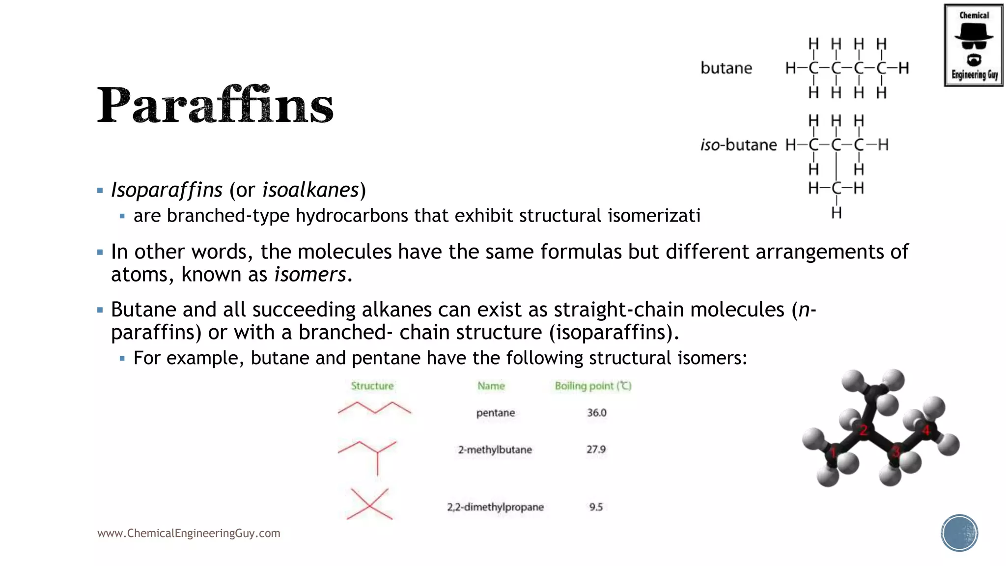  Isoparaffins (or isoalkanes)
 are branched-type hydrocarbons that exhibit structural isomerization.
 In other words, the molecules have the same formulas but different arrangements of
atoms, known as isomers.
 Butane and all succeeding alkanes can exist as straight-chain molecules (n-
paraffins) or with a branched- chain structure (isoparaffins).
 For example, butane and pentane have the following structural isomers:
www.ChemicalEngineeringGuy.com
 