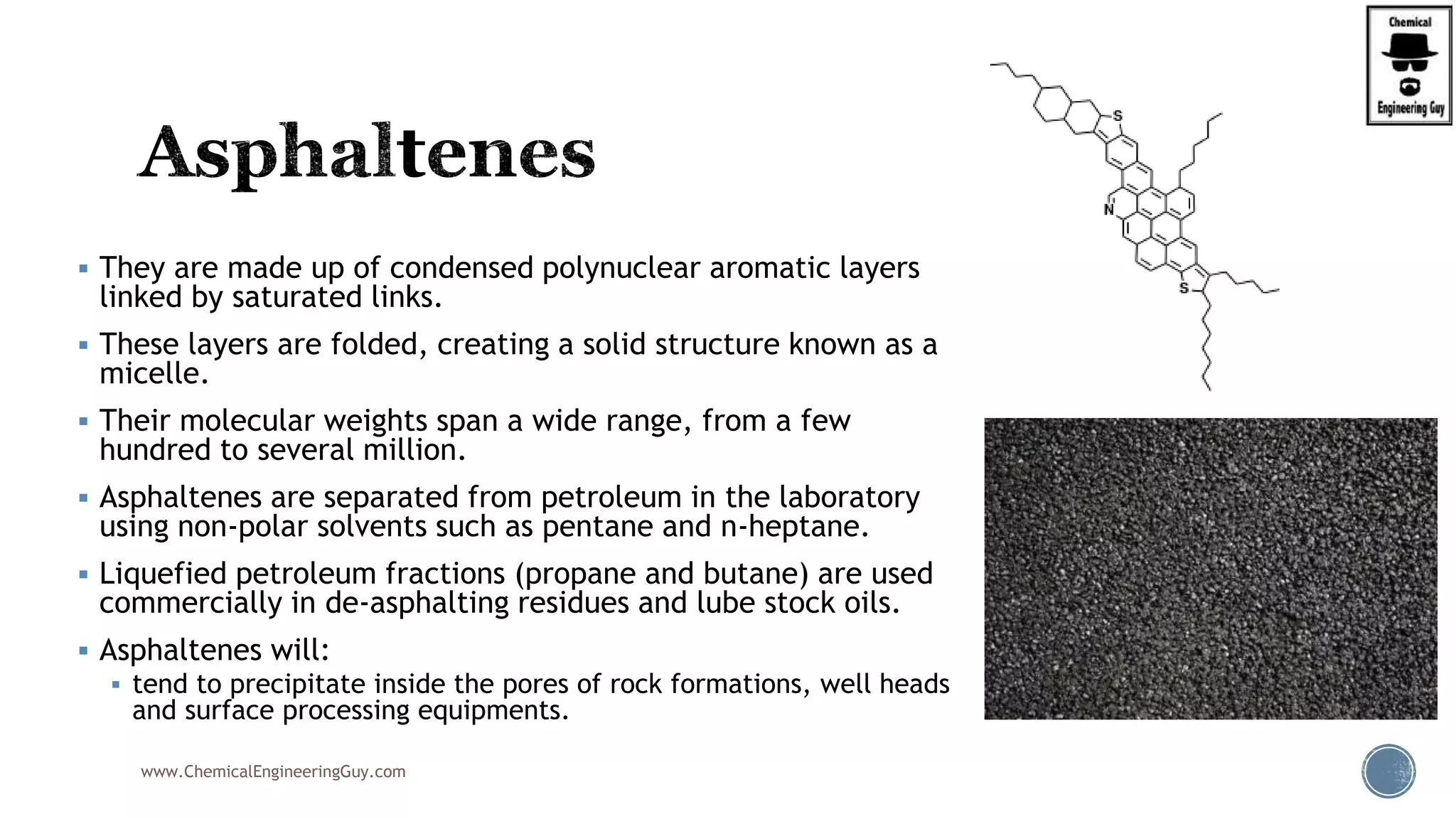  They are made up of condensed polynuclear aromatic layers
linked by saturated links.
 These layers are folded, creating a solid structure known as a
micelle.
 Their molecular weights span a wide range, from a few
hundred to several million.
 Asphaltenes are separated from petroleum in the laboratory
using non-polar solvents such as pentane and n-heptane.
 Liquefied petroleum fractions (propane and butane) are used
commercially in de-asphalting residues and lube stock oils.
 Asphaltenes will:
 tend to precipitate inside the pores of rock formations, well heads
and surface processing equipments.
www.ChemicalEngineeringGuy.com
 