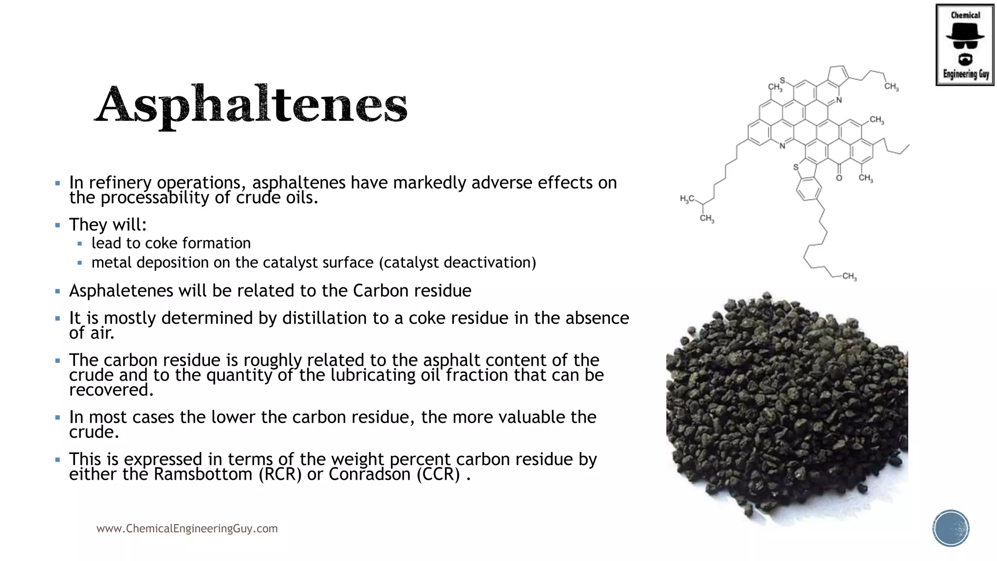  In refinery operations, asphaltenes have markedly adverse effects on
the processability of crude oils.
 They will:
 lead to coke formation
 metal deposition on the catalyst surface (catalyst deactivation)
 Asphaletenes will be related to the Carbon residue
 It is mostly determined by distillation to a coke residue in the absence
of air.
 The carbon residue is roughly related to the asphalt content of the
crude and to the quantity of the lubricating oil fraction that can be
recovered.
 In most cases the lower the carbon residue, the more valuable the
crude.
 This is expressed in terms of the weight percent carbon residue by
either the Ramsbottom (RCR) or Conradson (CCR) .
www.ChemicalEngineeringGuy.com
 
