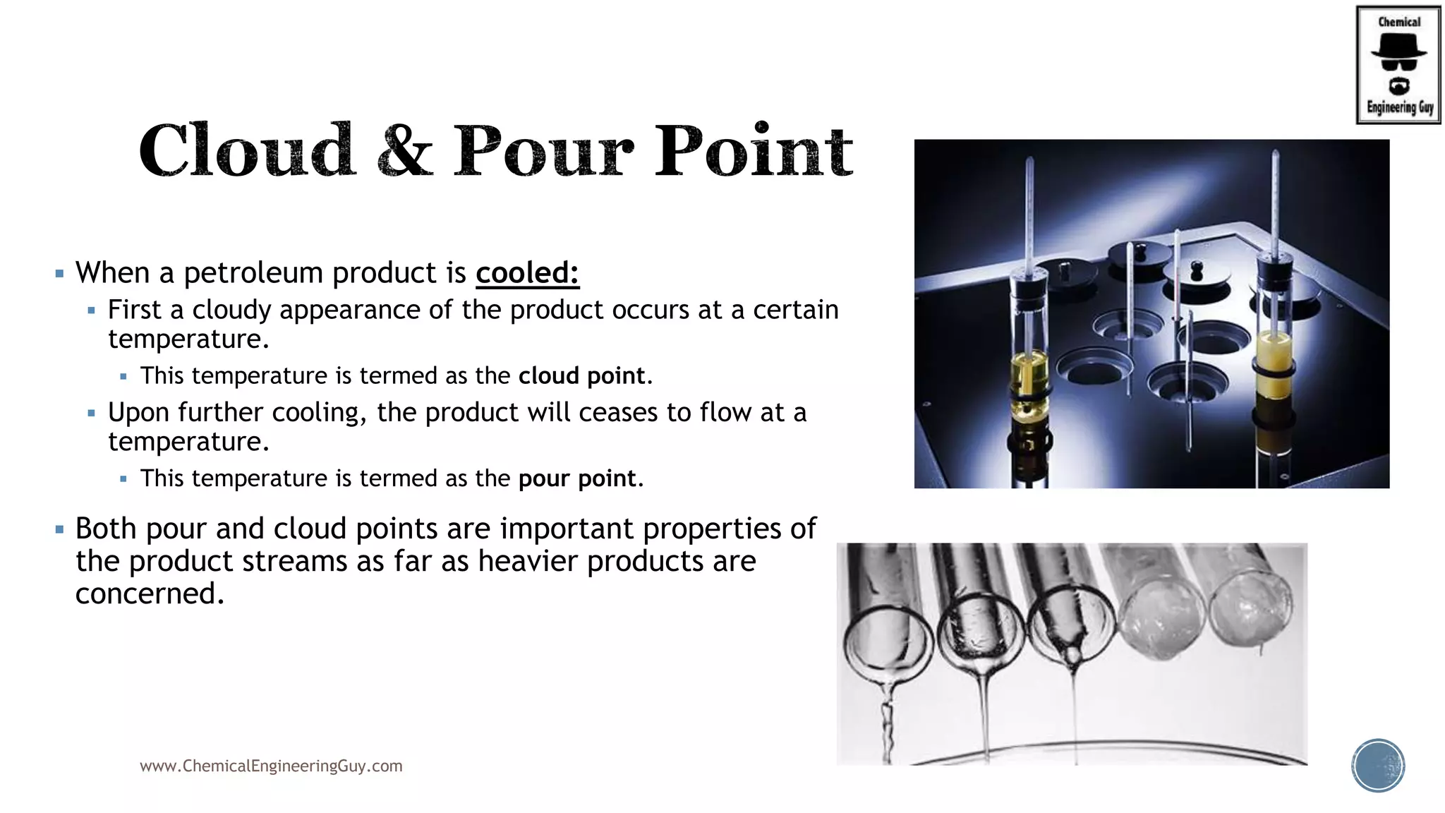  When a petroleum product is cooled:
 First a cloudy appearance of the product occurs at a certain
temperature.
 This temperature is termed as the cloud point.
 Upon further cooling, the product will ceases to flow at a
temperature.
 This temperature is termed as the pour point.
 Both pour and cloud points are important properties of
the product streams as far as heavier products are
concerned.
www.ChemicalEngineeringGuy.com
 