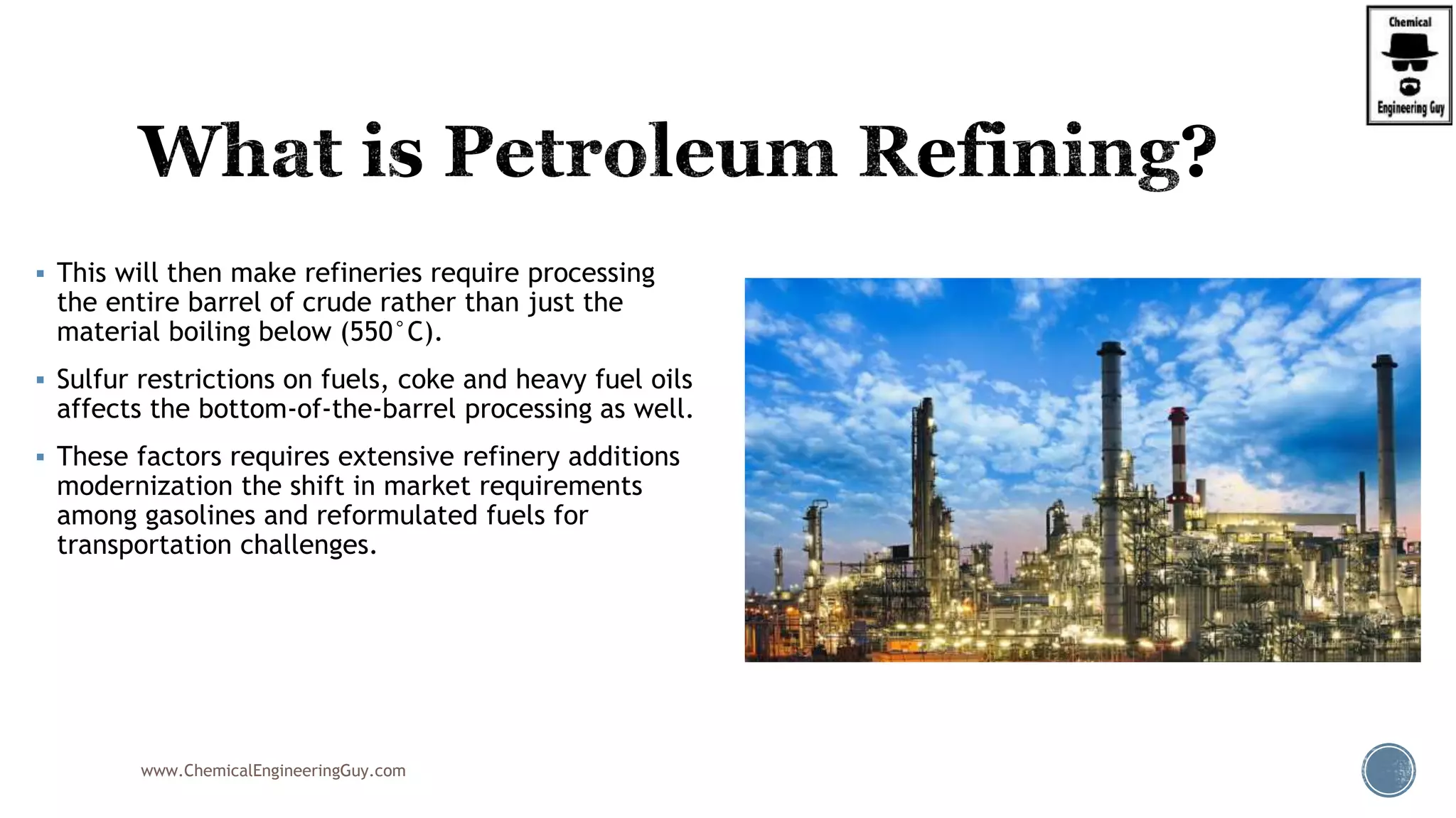  This will then make refineries require processing
the entire barrel of crude rather than just the
material boiling below (550°C).
 Sulfur restrictions on fuels, coke and heavy fuel oils
affects the bottom-of-the-barrel processing as well.
 These factors requires extensive refinery additions
modernization the shift in market requirements
among gasolines and reformulated fuels for
transportation challenges.
www.ChemicalEngineeringGuy.com
 