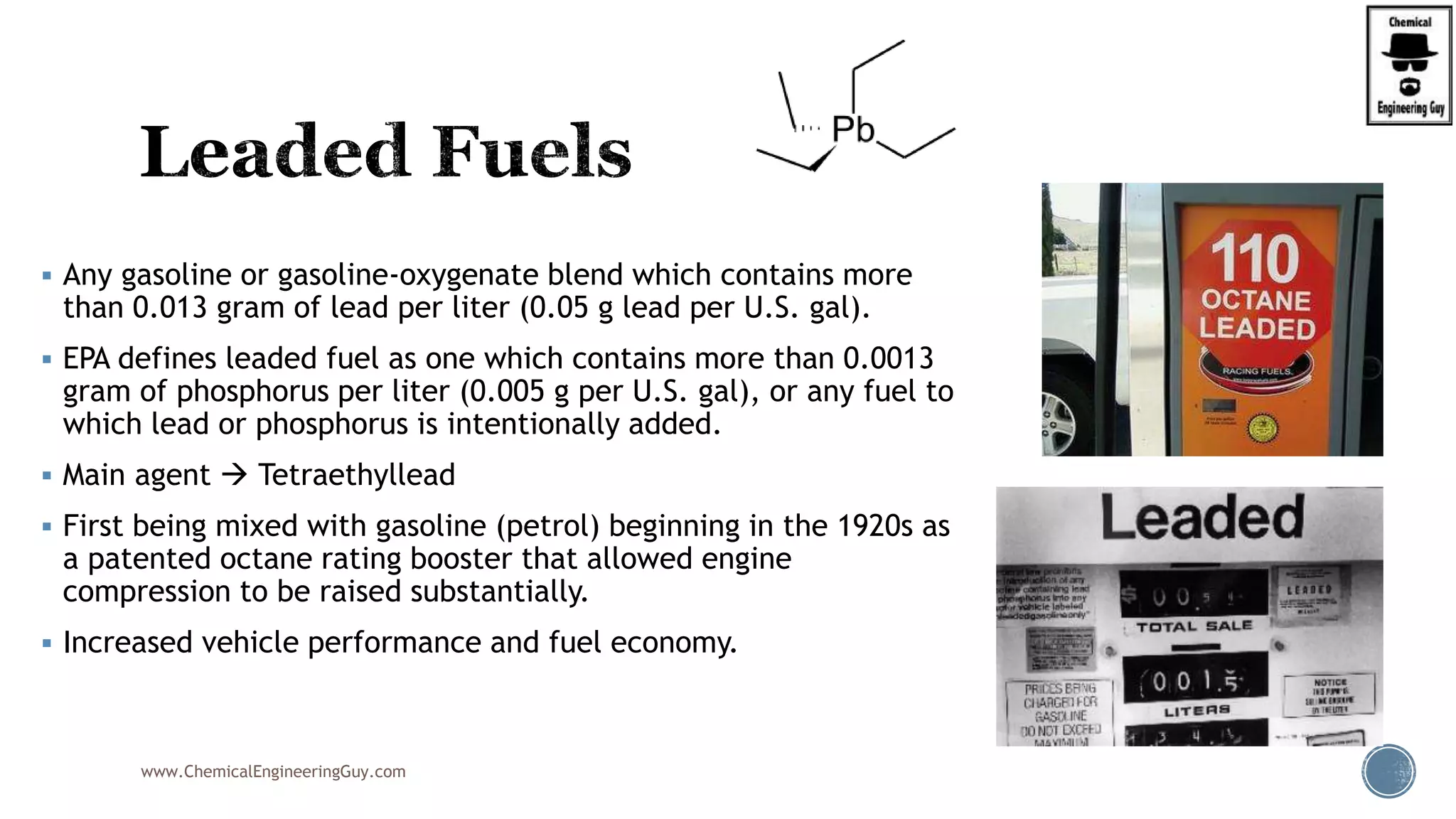  Any gasoline or gasoline-oxygenate blend which contains more
than 0.013 gram of lead per liter (0.05 g lead per U.S. gal).
 EPA defines leaded fuel as one which contains more than 0.0013
gram of phosphorus per liter (0.005 g per U.S. gal), or any fuel to
which lead or phosphorus is intentionally added.
 Main agent  Tetraethyllead
 First being mixed with gasoline (petrol) beginning in the 1920s as
a patented octane rating booster that allowed engine
compression to be raised substantially.
 Increased vehicle performance and fuel economy.
www.ChemicalEngineeringGuy.com
 