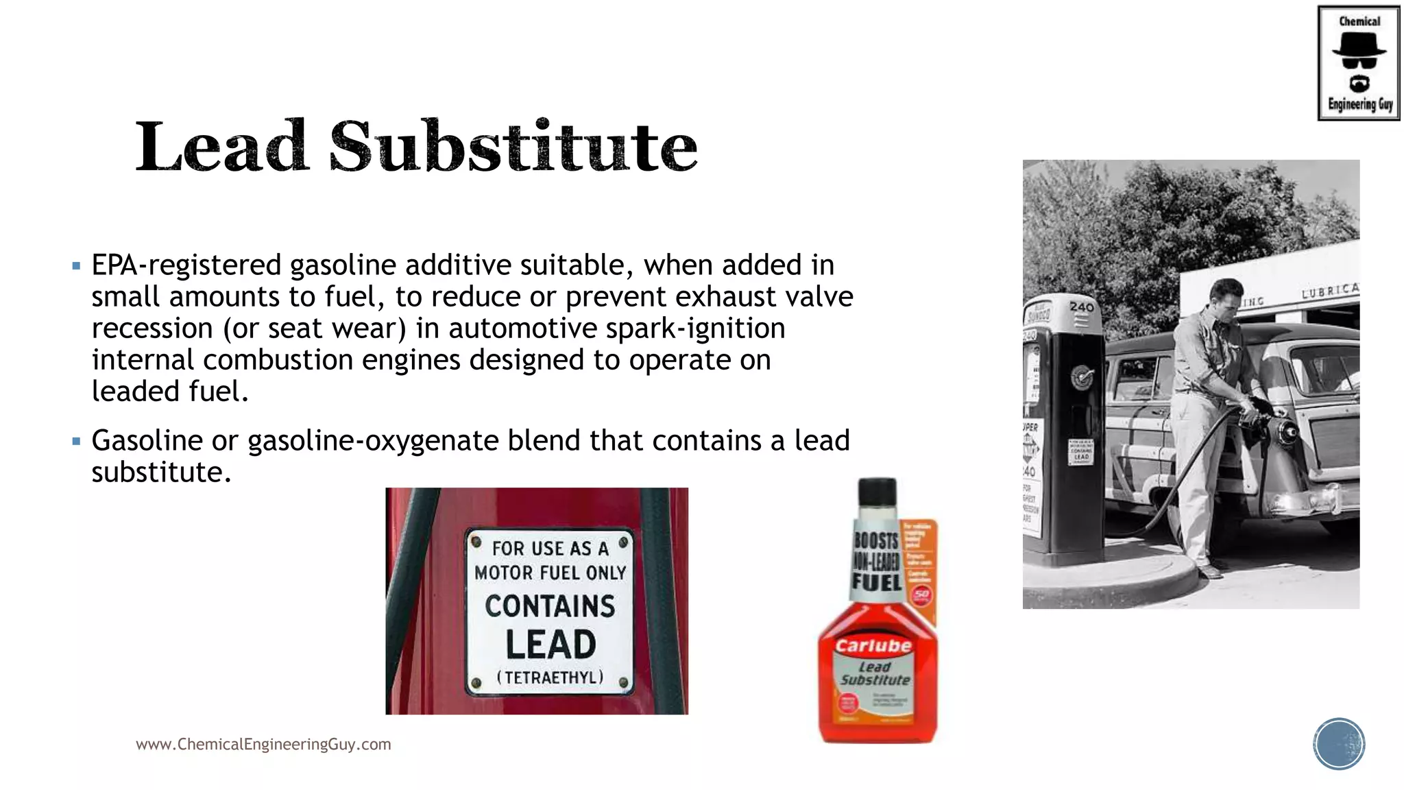  EPA-registered gasoline additive suitable, when added in
small amounts to fuel, to reduce or prevent exhaust valve
recession (or seat wear) in automotive spark-ignition
internal combustion engines designed to operate on
leaded fuel.
 Gasoline or gasoline-oxygenate blend that contains a lead
substitute.
www.ChemicalEngineeringGuy.com
 