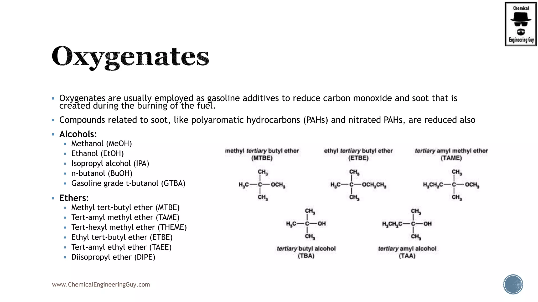  Oxygenates are usually employed as gasoline additives to reduce carbon monoxide and soot that is
created during the burning of the fuel.
 Compounds related to soot, like polyaromatic hydrocarbons (PAHs) and nitrated PAHs, are reduced also
 Alcohols:
 Methanol (MeOH)
 Ethanol (EtOH)
 Isopropyl alcohol (IPA)
 n-butanol (BuOH)
 Gasoline grade t-butanol (GTBA)
 Ethers:
 Methyl tert-butyl ether (MTBE)
 Tert-amyl methyl ether (TAME)
 Tert-hexyl methyl ether (THEME)
 Ethyl tert-butyl ether (ETBE)
 Tert-amyl ethyl ether (TAEE)
 Diisopropyl ether (DIPE)
www.ChemicalEngineeringGuy.com
 