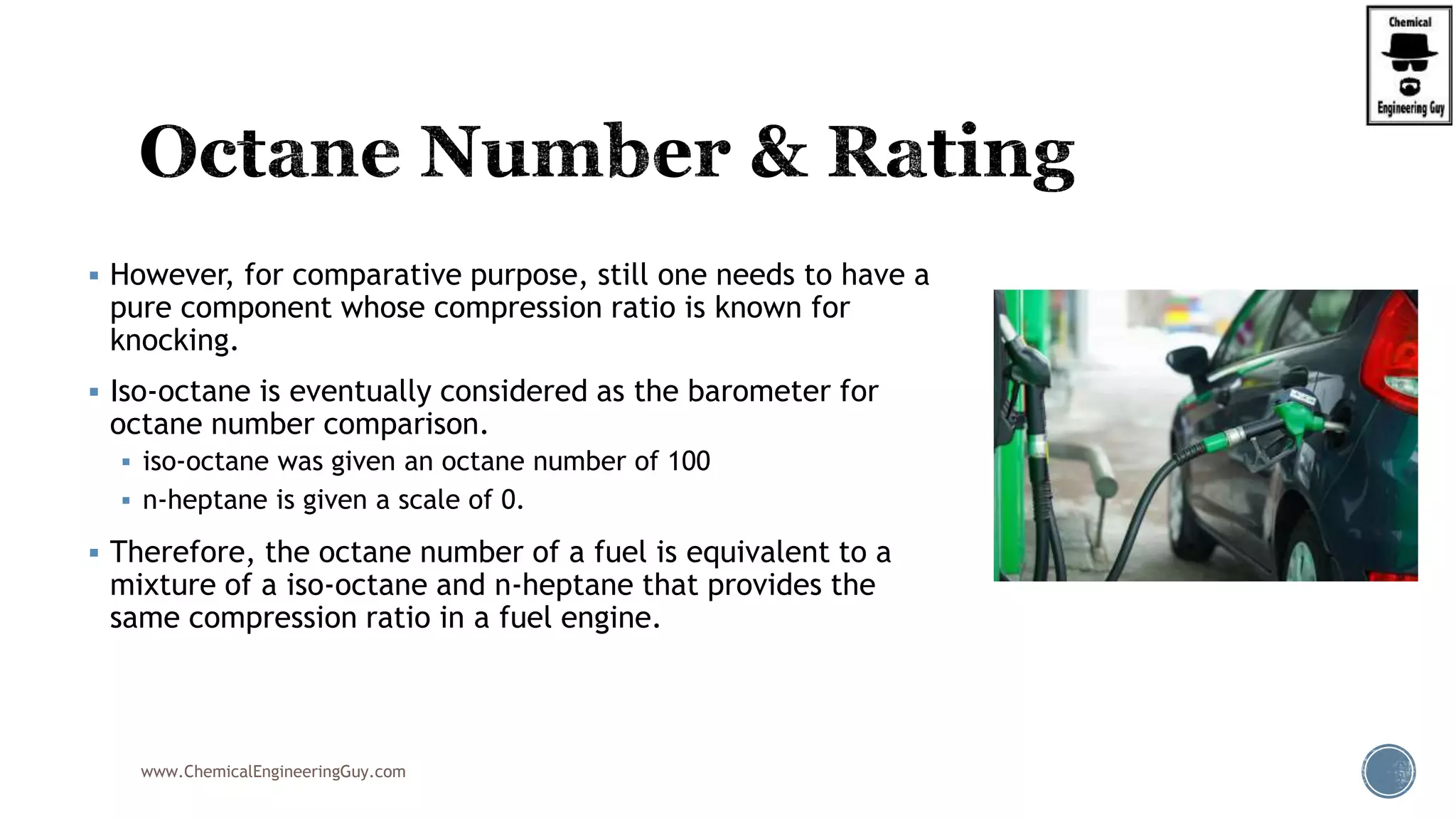  However, for comparative purpose, still one needs to have a
pure component whose compression ratio is known for
knocking.
 Iso-octane is eventually considered as the barometer for
octane number comparison.
 iso-octane was given an octane number of 100
 n-heptane is given a scale of 0.
 Therefore, the octane number of a fuel is equivalent to a
mixture of a iso-octane and n-heptane that provides the
same compression ratio in a fuel engine.
www.ChemicalEngineeringGuy.com
 