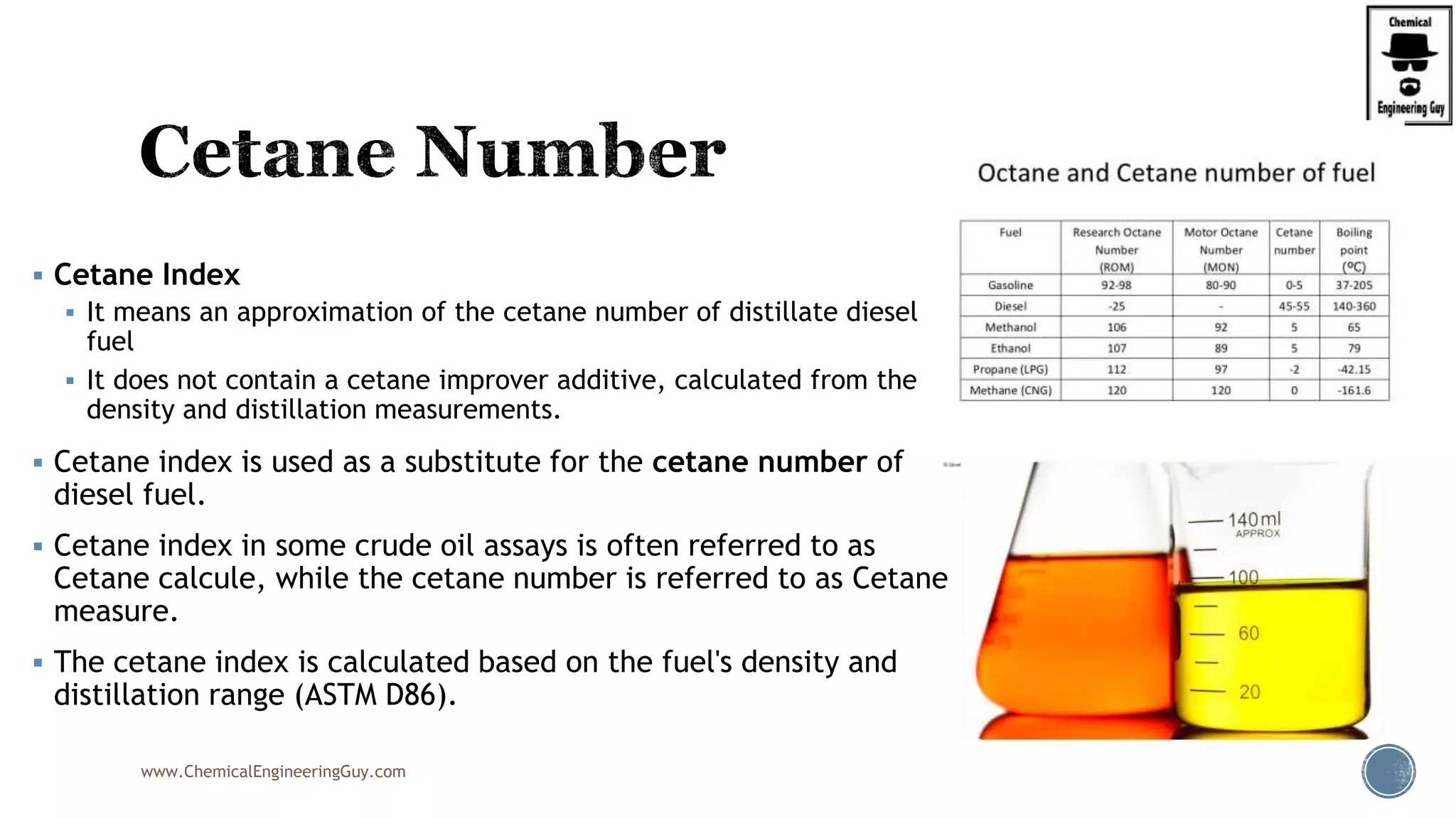  Cetane Index
 It means an approximation of the cetane number of distillate diesel
fuel
 It does not contain a cetane improver additive, calculated from the
density and distillation measurements.
 Cetane index is used as a substitute for the cetane number of
diesel fuel.
 Cetane index in some crude oil assays is often referred to as
Cetane calcule, while the cetane number is referred to as Cetane
measure.
 The cetane index is calculated based on the fuel's density and
distillation range (ASTM D86).
www.ChemicalEngineeringGuy.com
 