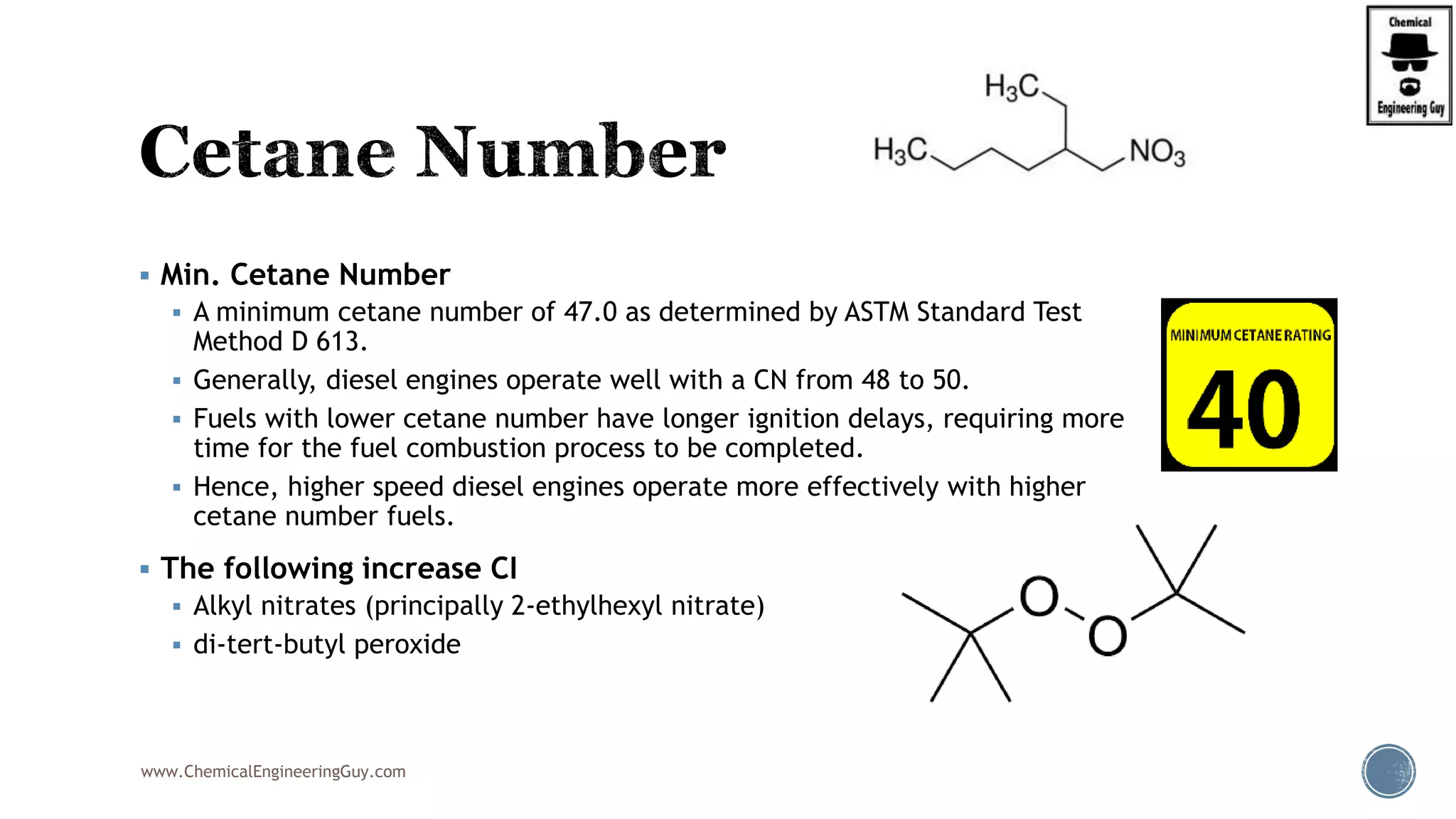  Min. Cetane Number
 A minimum cetane number of 47.0 as determined by ASTM Standard Test
Method D 613.
 Generally, diesel engines operate well with a CN from 48 to 50.
 Fuels with lower cetane number have longer ignition delays, requiring more
time for the fuel combustion process to be completed.
 Hence, higher speed diesel engines operate more effectively with higher
cetane number fuels.
 The following increase CI
 Alkyl nitrates (principally 2-ethylhexyl nitrate)
 di-tert-butyl peroxide
www.ChemicalEngineeringGuy.com
 