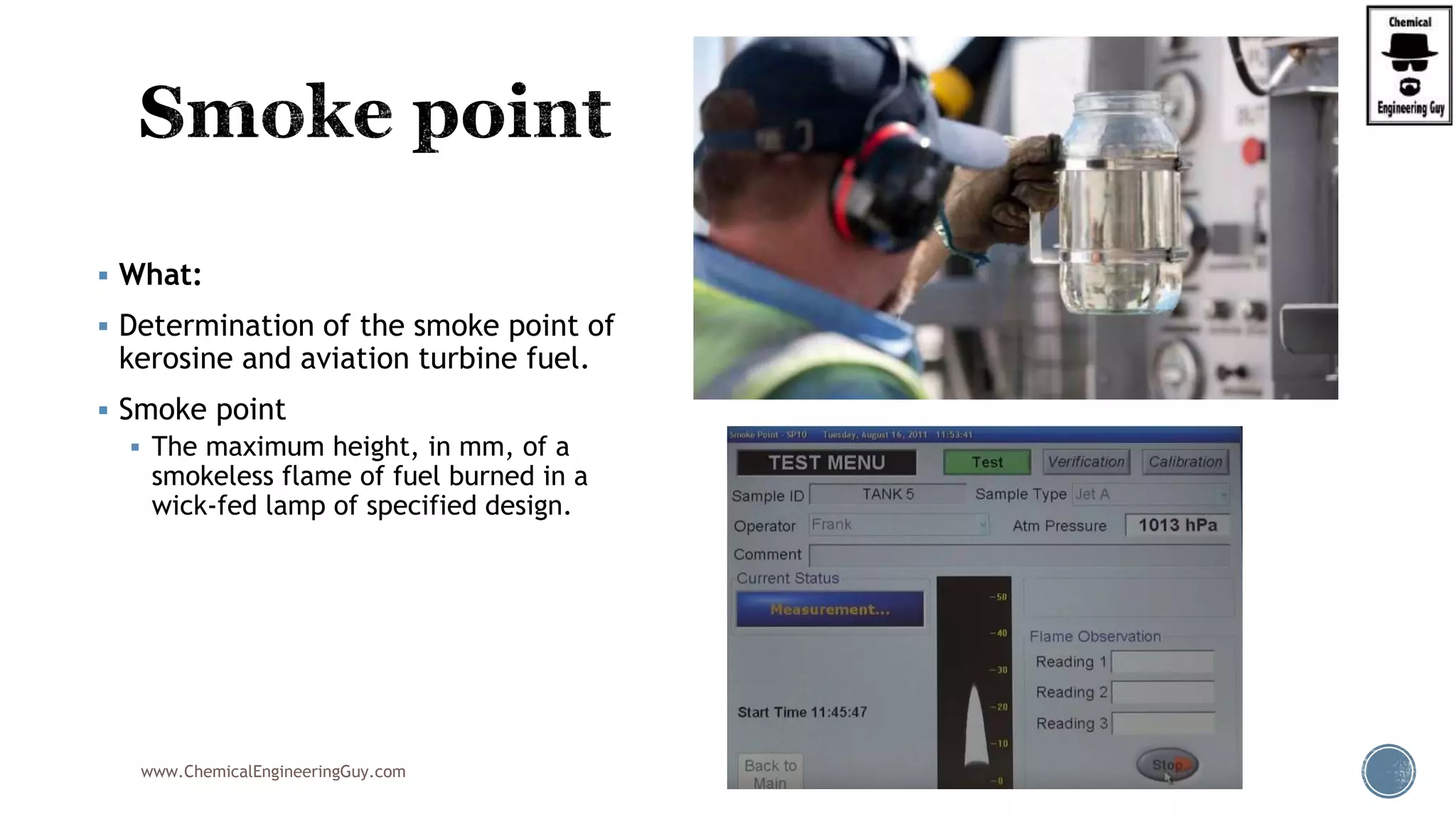  What:
 Determination of the smoke point of
kerosine and aviation turbine fuel.
 Smoke point
 The maximum height, in mm, of a
smokeless flame of fuel burned in a
wick-fed lamp of specified design.
www.ChemicalEngineeringGuy.com
 