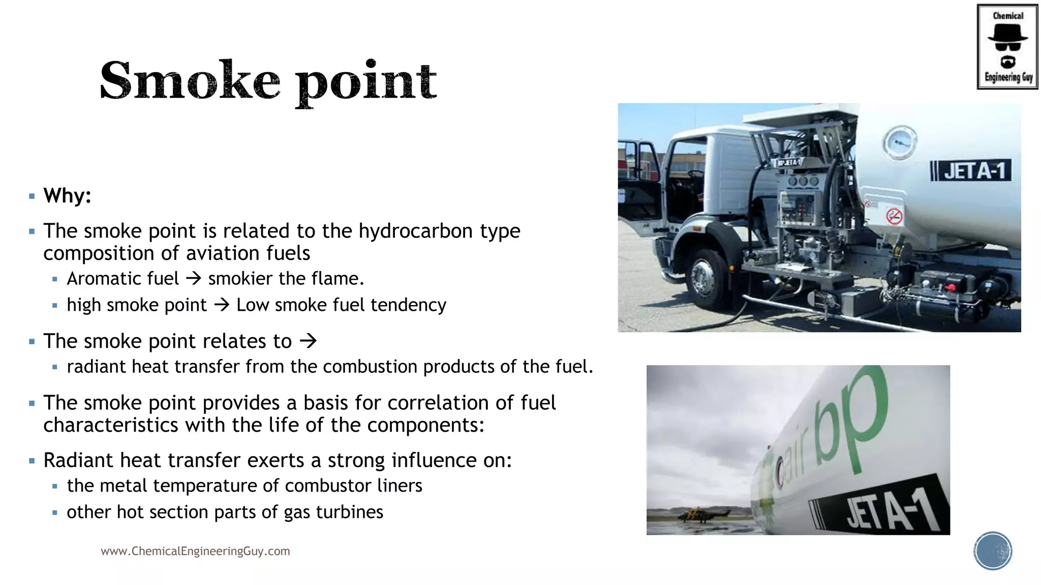  Why:
 The smoke point is related to the hydrocarbon type
composition of aviation fuels
 Aromatic fuel  smokier the flame.
 high smoke point  Low smoke fuel tendency
 The smoke point relates to 
 radiant heat transfer from the combustion products of the fuel.
 The smoke point provides a basis for correlation of fuel
characteristics with the life of the components:
 Radiant heat transfer exerts a strong influence on:
 the metal temperature of combustor liners
 other hot section parts of gas turbines
www.ChemicalEngineeringGuy.com
 
