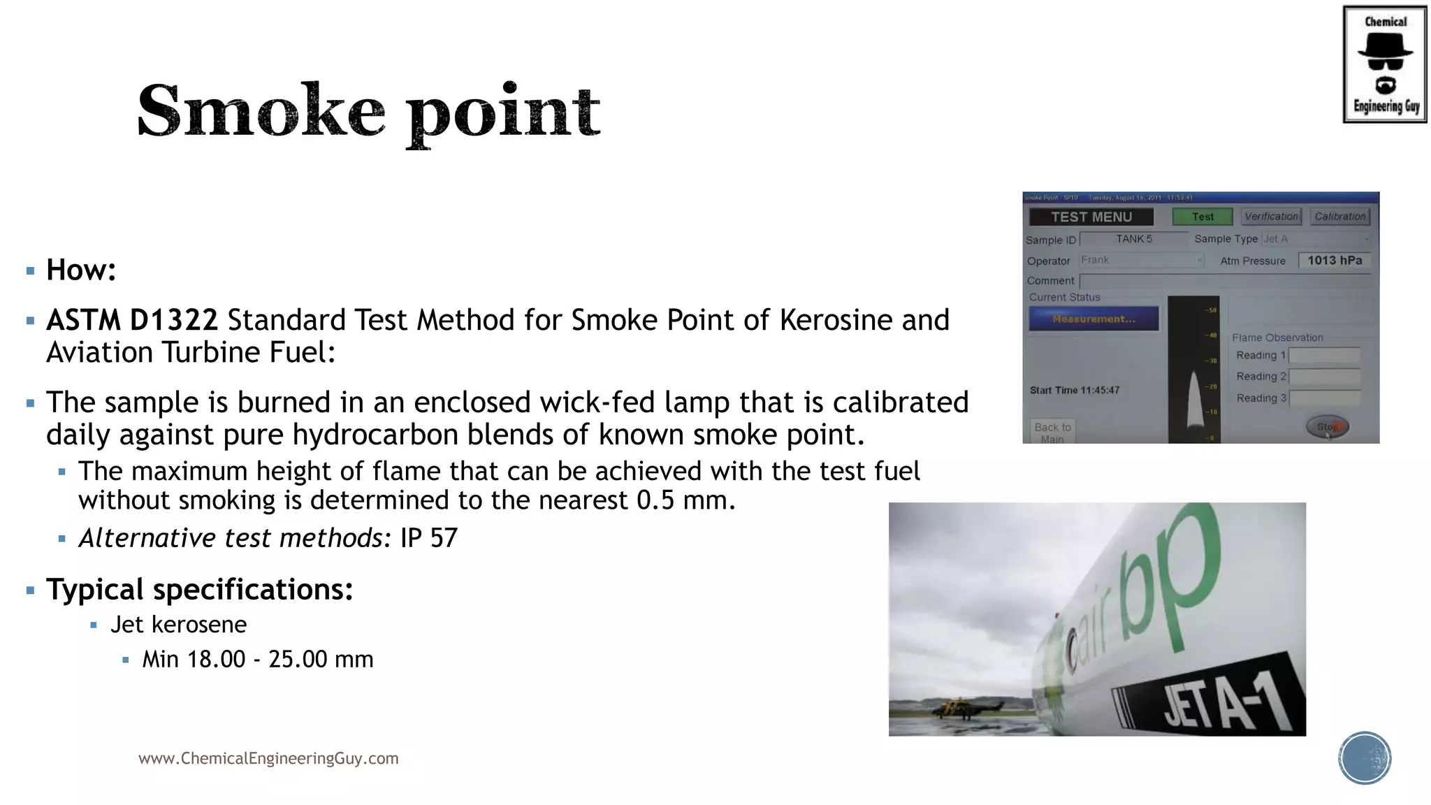  How:
 ASTM D1322 Standard Test Method for Smoke Point of Kerosine and
Aviation Turbine Fuel:
 The sample is burned in an enclosed wick-fed lamp that is calibrated
daily against pure hydrocarbon blends of known smoke point.
 The maximum height of flame that can be achieved with the test fuel
without smoking is determined to the nearest 0.5 mm.
 Alternative test methods: IP 57
 Typical specifications:
 Jet kerosene
 Min 18.00 - 25.00 mm
www.ChemicalEngineeringGuy.com
 