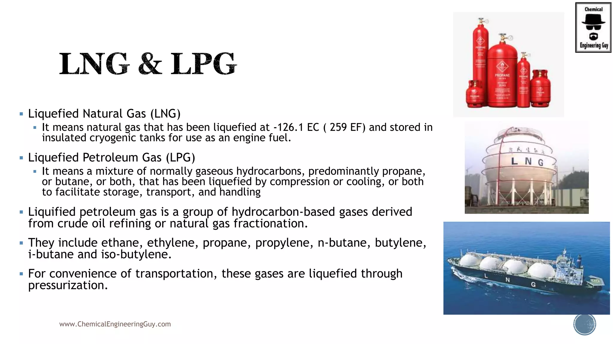 Liquefied Natural Gas (LNG)
 It means natural gas that has been liquefied at -126.1 EC ( 259 EF) and stored in
insulated cryogenic tanks for use as an engine fuel.
 Liquefied Petroleum Gas (LPG)
 It means a mixture of normally gaseous hydrocarbons, predominantly propane,
or butane, or both, that has been liquefied by compression or cooling, or both
to facilitate storage, transport, and handling
 Liquified petroleum gas is a group of hydrocarbon-based gases derived
from crude oil refining or natural gas fractionation.
 They include ethane, ethylene, propane, propylene, n-butane, butylene,
i-butane and iso-butylene.
 For convenience of transportation, these gases are liquefied through
pressurization.
www.ChemicalEngineeringGuy.com
 
