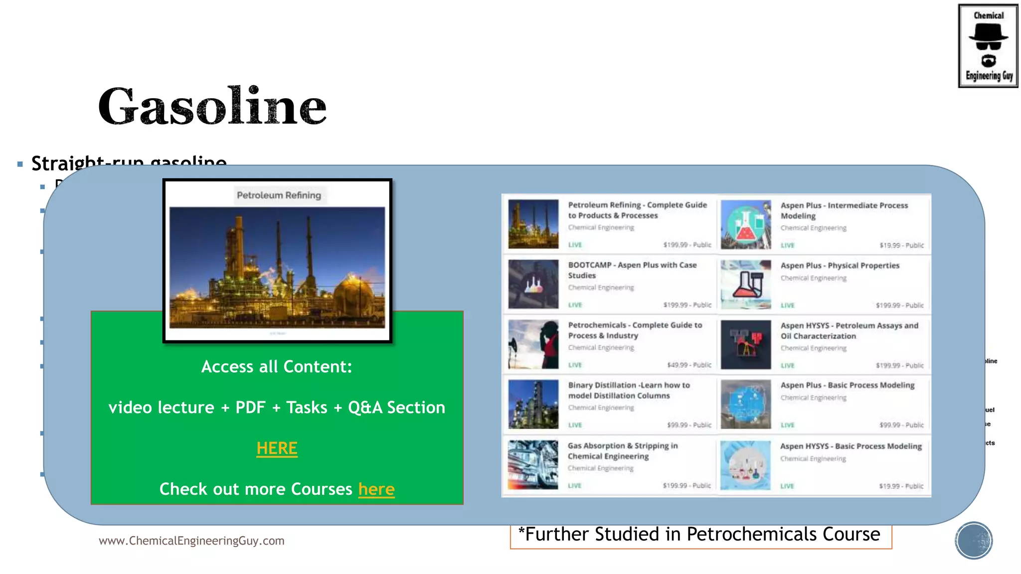  Straight-run gasoline
 Referred to as naphtha, which is distilled directly from crude oil.
 Once the leading source of fuel, its low octane rating required lead
additives.
 It is low in aromatics
 cycloalkanes (naphthenes)
 no olefins (alkenes).
 Between 0 and 20 percent of this stream is pooled into the finished gasoline,
 RON, Research Octane Number is too low
 RON and (RVP) Reid Vapor Pressure are improved via:
 reforming
 isomerisation.
 However, before feeding those units, the naphtha needs to be split into light
and heavy naphtha.
 Straight-run gasoline can be also used as a feedstock into steam-crackers to
produce olefins*
www.ChemicalEngineeringGuy.com *Further Studied in Petrochemicals Course
Enjoying the course!?
Access all Content:
video lecture + PDF + Tasks + Q&A Section
HERE
Check out more Courses here
 