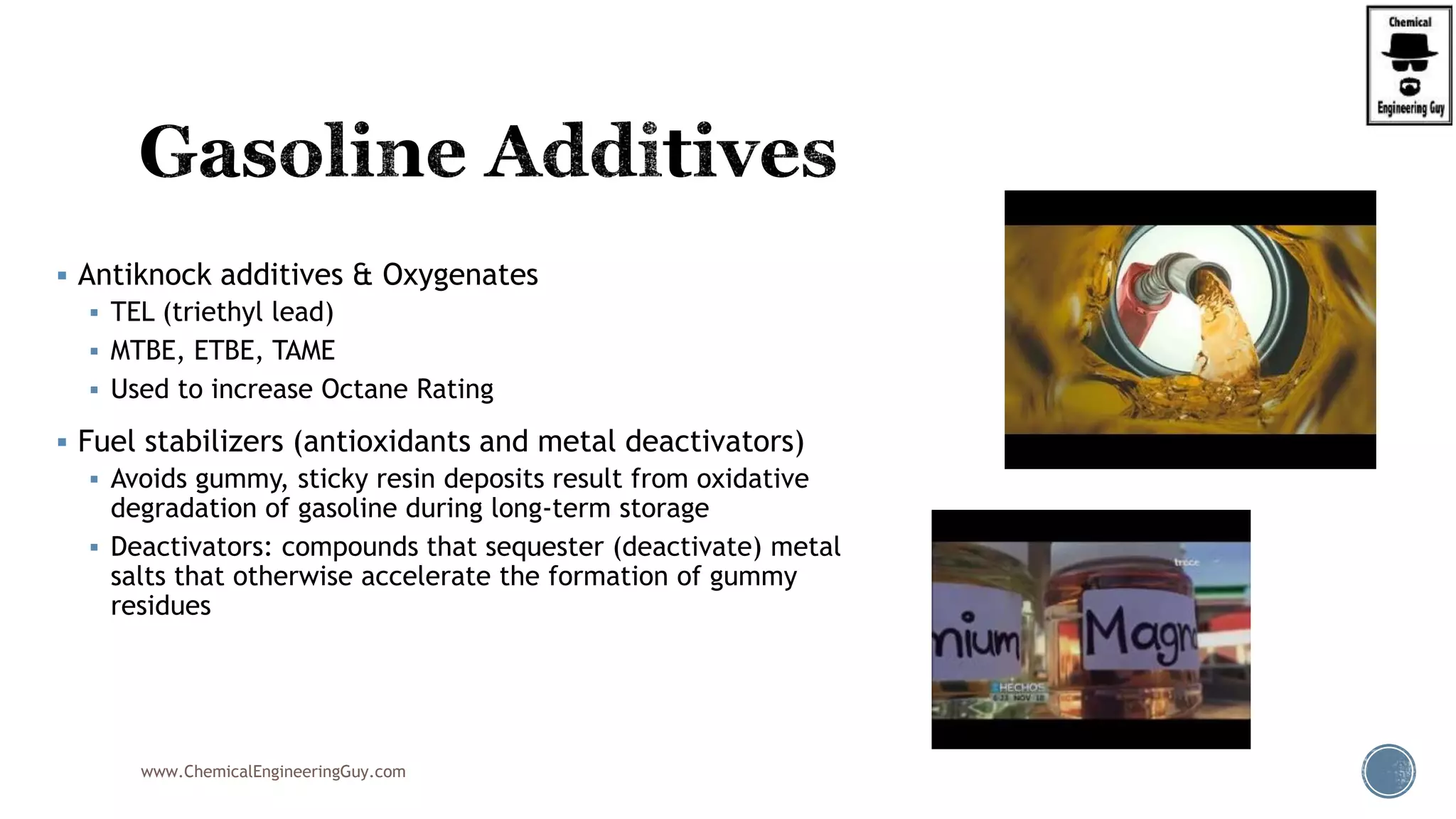  Antiknock additives & Oxygenates
 TEL (triethyl lead)
 MTBE, ETBE, TAME
 Used to increase Octane Rating
 Fuel stabilizers (antioxidants and metal deactivators)
 Avoids gummy, sticky resin deposits result from oxidative
degradation of gasoline during long-term storage
 Deactivators: compounds that sequester (deactivate) metal
salts that otherwise accelerate the formation of gummy
residues
www.ChemicalEngineeringGuy.com
 
