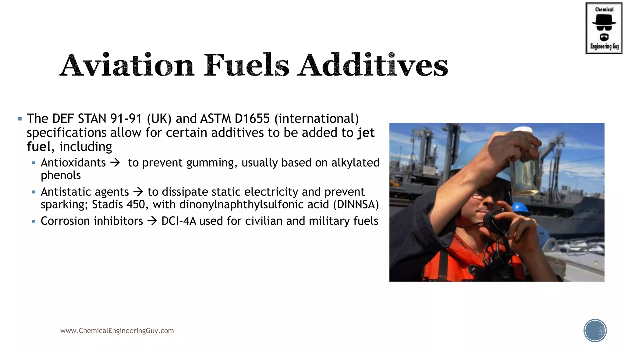  The DEF STAN 91-91 (UK) and ASTM D1655 (international)
specifications allow for certain additives to be added to jet
fuel, including
 Antioxidants  to prevent gumming, usually based on alkylated
phenols
 Antistatic agents  to dissipate static electricity and prevent
sparking; Stadis 450, with dinonylnaphthylsulfonic acid (DINNSA)
 Corrosion inhibitors  DCI-4A used for civilian and military fuels
www.ChemicalEngineeringGuy.com
 