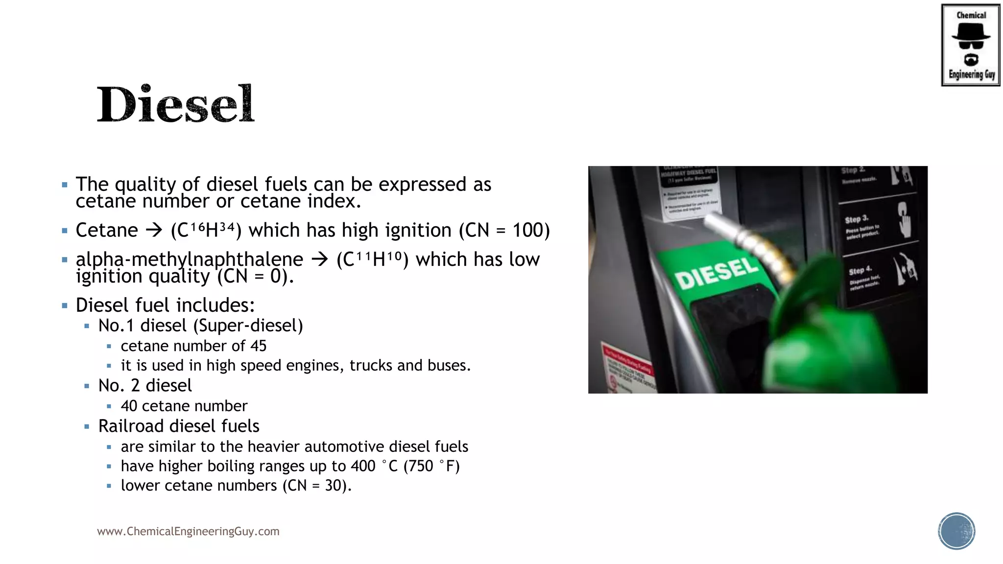  The quality of diesel fuels can be expressed as
cetane number or cetane index.
 Cetane  (C¹⁶H³⁴) which has high ignition (CN = 100)
 alpha-methylnaphthalene  (C¹¹H¹⁰) which has low
ignition quality (CN = 0).
 Diesel fuel includes:
 No.1 diesel (Super-diesel)
 cetane number of 45
 it is used in high speed engines, trucks and buses.
 No. 2 diesel
 40 cetane number
 Railroad diesel fuels
 are similar to the heavier automotive diesel fuels
 have higher boiling ranges up to 400 °C (750 °F)
 lower cetane numbers (CN = 30).
www.ChemicalEngineeringGuy.com
 