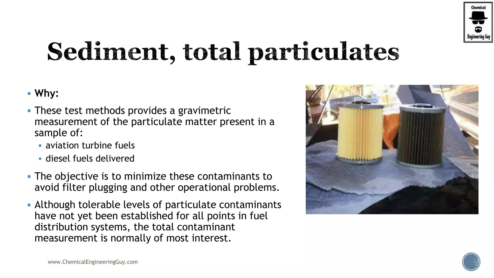  Why:
 These test methods provides a gravimetric
measurement of the particulate matter present in a
sample of:
 aviation turbine fuels
 diesel fuels delivered
 The objective is to minimize these contaminants to
avoid filter plugging and other operational problems.
 Although tolerable levels of particulate contaminants
have not yet been established for all points in fuel
distribution systems, the total contaminant
measurement is normally of most interest.
www.ChemicalEngineeringGuy.com
 