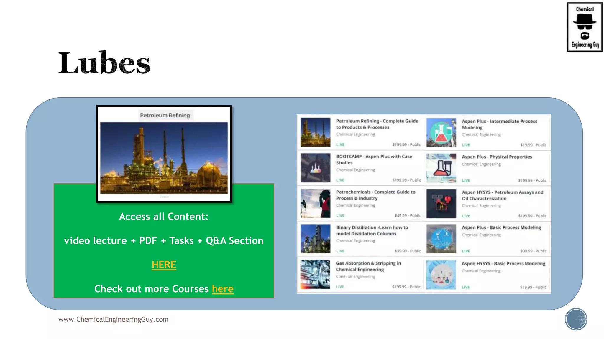  The lube oil base stocks are prepared from selected crude oils
by distillation and special processing to meet the desired
qualifications.
 The additives are chemicals used to give the base stocks
desirable characteristics which they lack or to enhance and
improve existing properties.
 The properties considered are:
 Viscosity
 Viscosity change with temperature (vicosity index)
 Pour point
 Oxidation resistance
 Flash point
 Boiling temperature
 Acidity (neutralization number)
www.ChemicalEngineeringGuy.com
Enjoying the course!?
Access all Content:
video lecture + PDF + Tasks + Q&A Section
HERE
Check out more Courses here
 