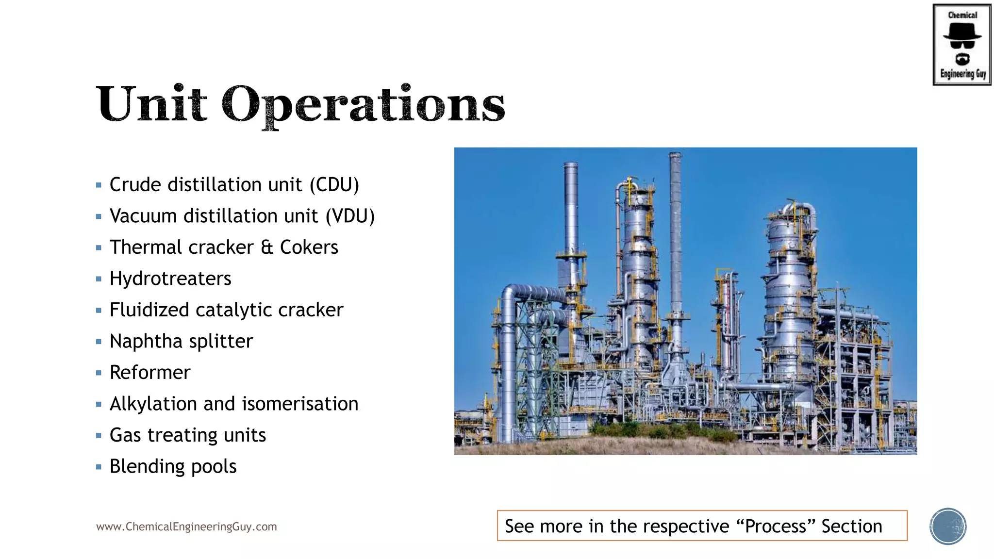  Crude distillation unit (CDU)
 Vacuum distillation unit (VDU)
 Thermal cracker & Cokers
 Hydrotreaters
 Fluidized catalytic cracker
 Naphtha splitter
 Reformer
 Alkylation and isomerisation
 Gas treating units
 Blending pools
www.ChemicalEngineeringGuy.com See more in the respective “Process” Section
 