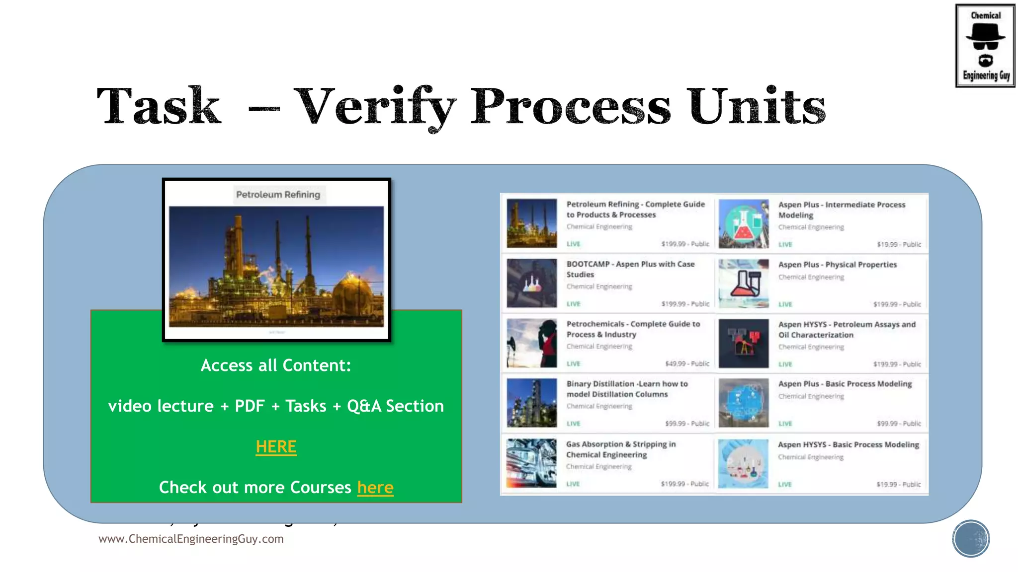  Visit  https://www.voestalpine.com/welding/downstream-app/PETROLEUM-REFINING
 Identify the several plants inside the refinery complex.
 Visbreaking Unit, Coker Plant, Alkylation Palnt, Isomerization Unit, Hydrocracking Unit, FCC
Unit, Hydrotreating Unit, CDU
www.ChemicalEngineeringGuy.com
Enjoying the course!?
Access all Content:
video lecture + PDF + Tasks + Q&A Section
HERE
Check out more Courses here
 