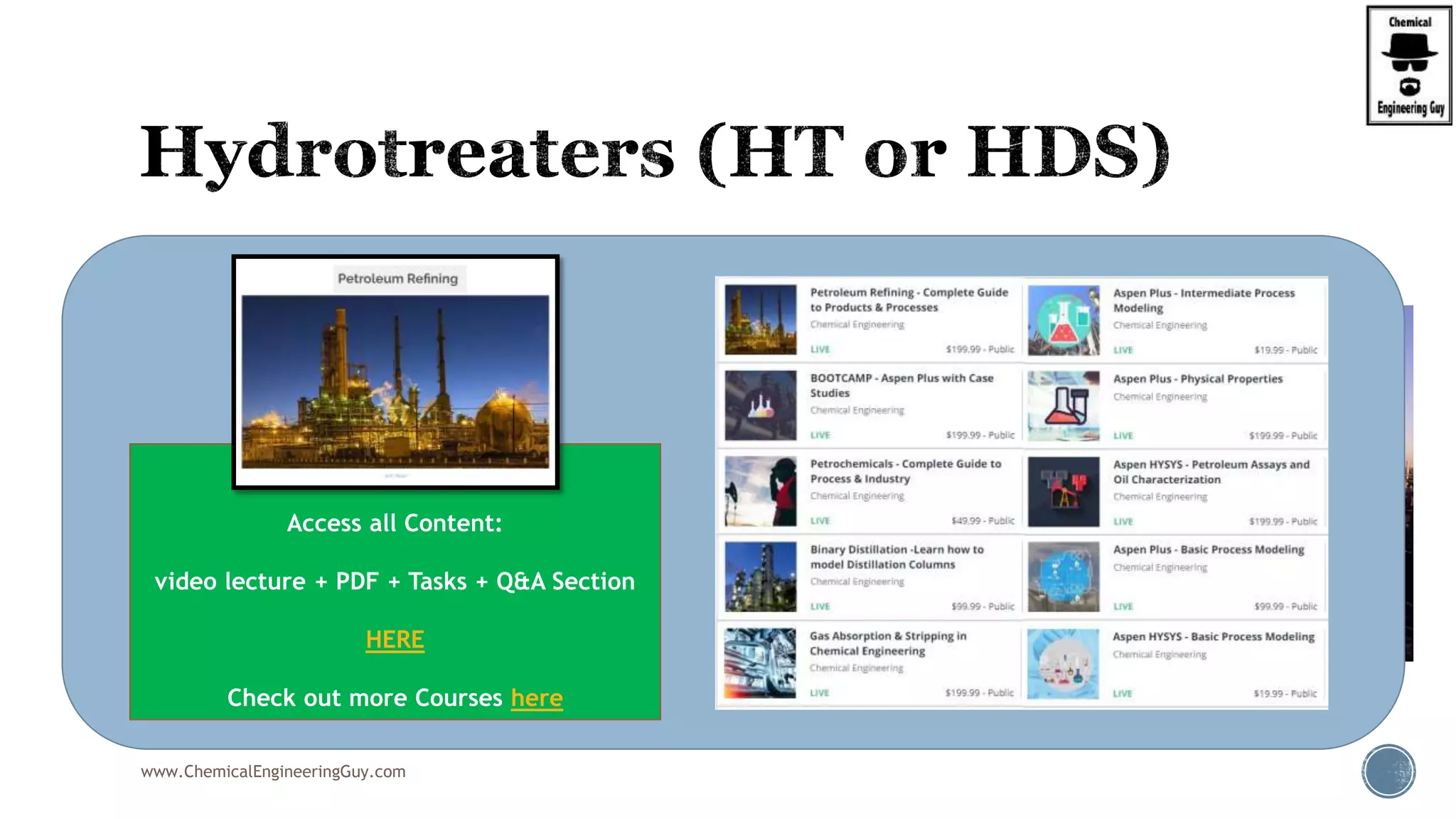  Sulfur content in the crude is significantly high.
 Products from CDU and VDU consist of
significant amount of sulfur.
 Sulfur removal is accomplished to remove
sulfur as H2S using Hydrogen.
 The H2 required for the hydrotreaters is
obtained from the reformer unit
 Here, heavy naphtha is subjected to reforming
to yield:
 High octane number reformer product
 Reformer H2 gas
www.ChemicalEngineeringGuy.com
Enjoying the course!?
Access all Content:
video lecture + PDF + Tasks + Q&A Section
HERE
Check out more Courses here
 