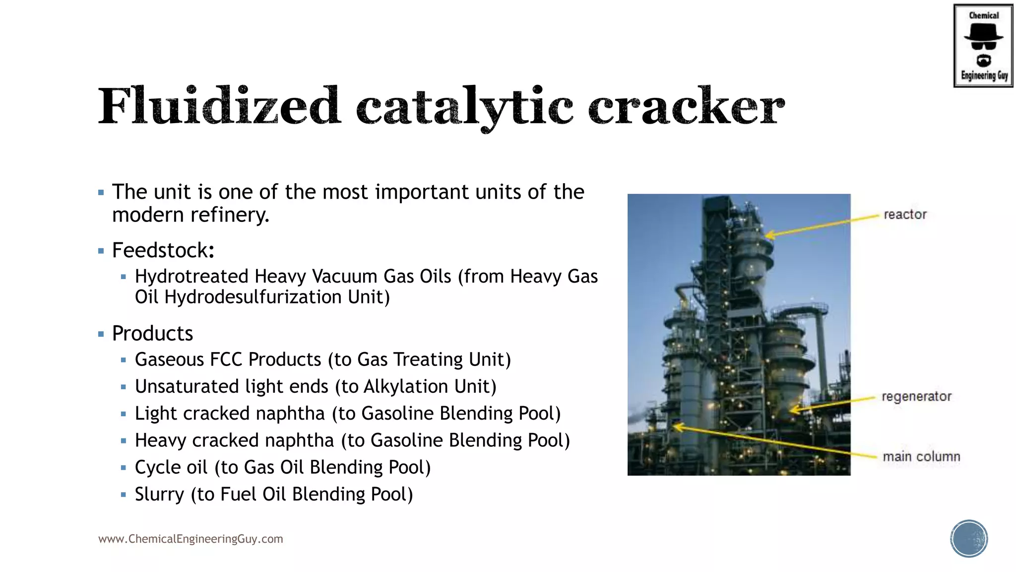  The unit is one of the most important units of the
modern refinery.
 Feedstock:
 Hydrotreated Heavy Vacuum Gas Oils (from Heavy Gas
Oil Hydrodesulfurization Unit)
 Products
 Gaseous FCC Products (to Gas Treating Unit)
 Unsaturated light ends (to Alkylation Unit)
 Light cracked naphtha (to Gasoline Blending Pool)
 Heavy cracked naphtha (to Gasoline Blending Pool)
 Cycle oil (to Gas Oil Blending Pool)
 Slurry (to Fuel Oil Blending Pool)
www.ChemicalEngineeringGuy.com
 