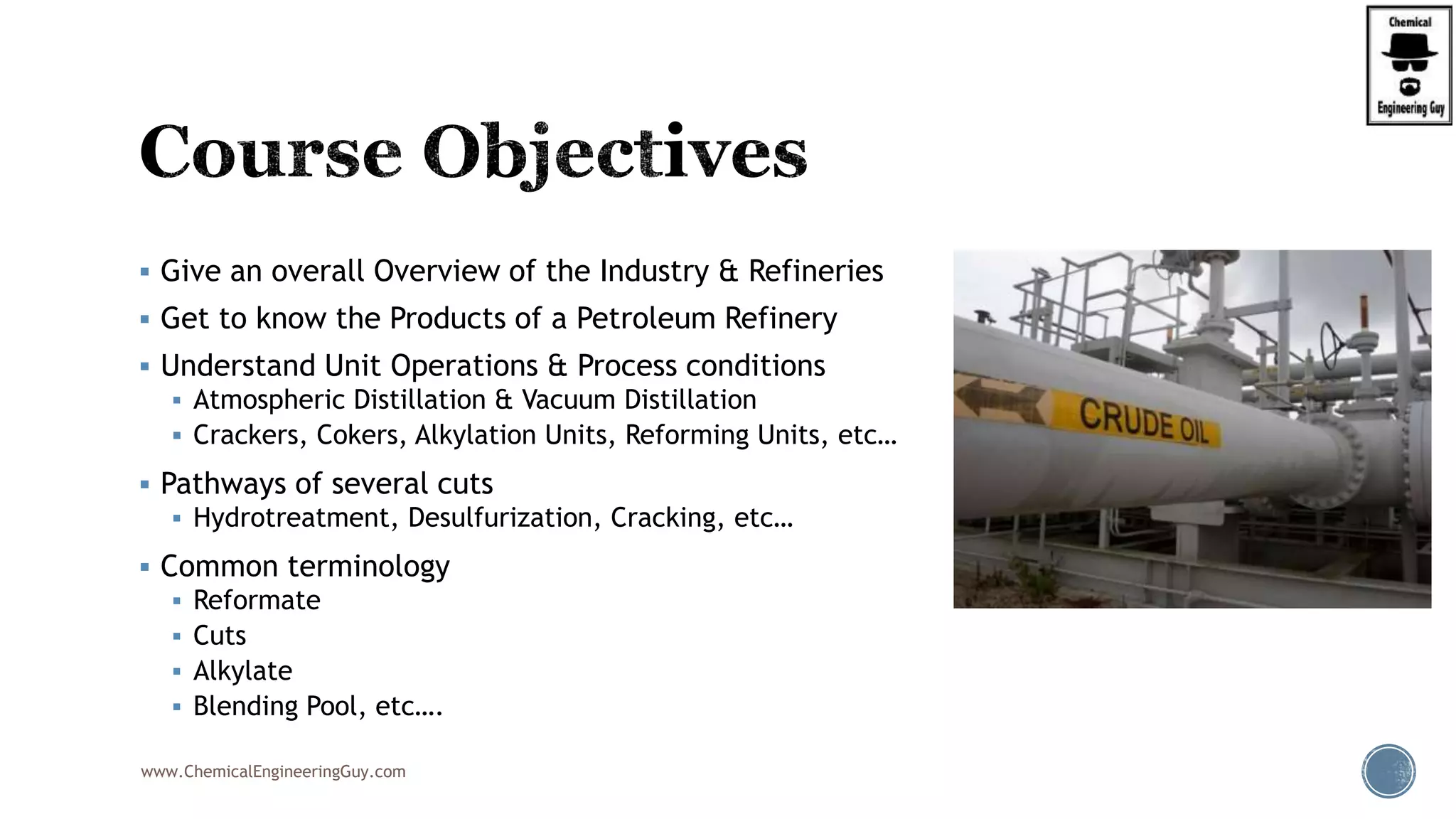  Give an overall Overview of the Industry & Refineries
 Get to know the Products of a Petroleum Refinery
 Understand Unit Operations & Process conditions
 Atmospheric Distillation & Vacuum Distillation
 Crackers, Cokers, Alkylation Units, Reforming Units, etc…
 Pathways of several cuts
 Hydrotreatment, Desulfurization, Cracking, etc…
 Common terminology
 Reformate
 Cuts
 Alkylate
 Blending Pool, etc….
www.ChemicalEngineeringGuy.com
 