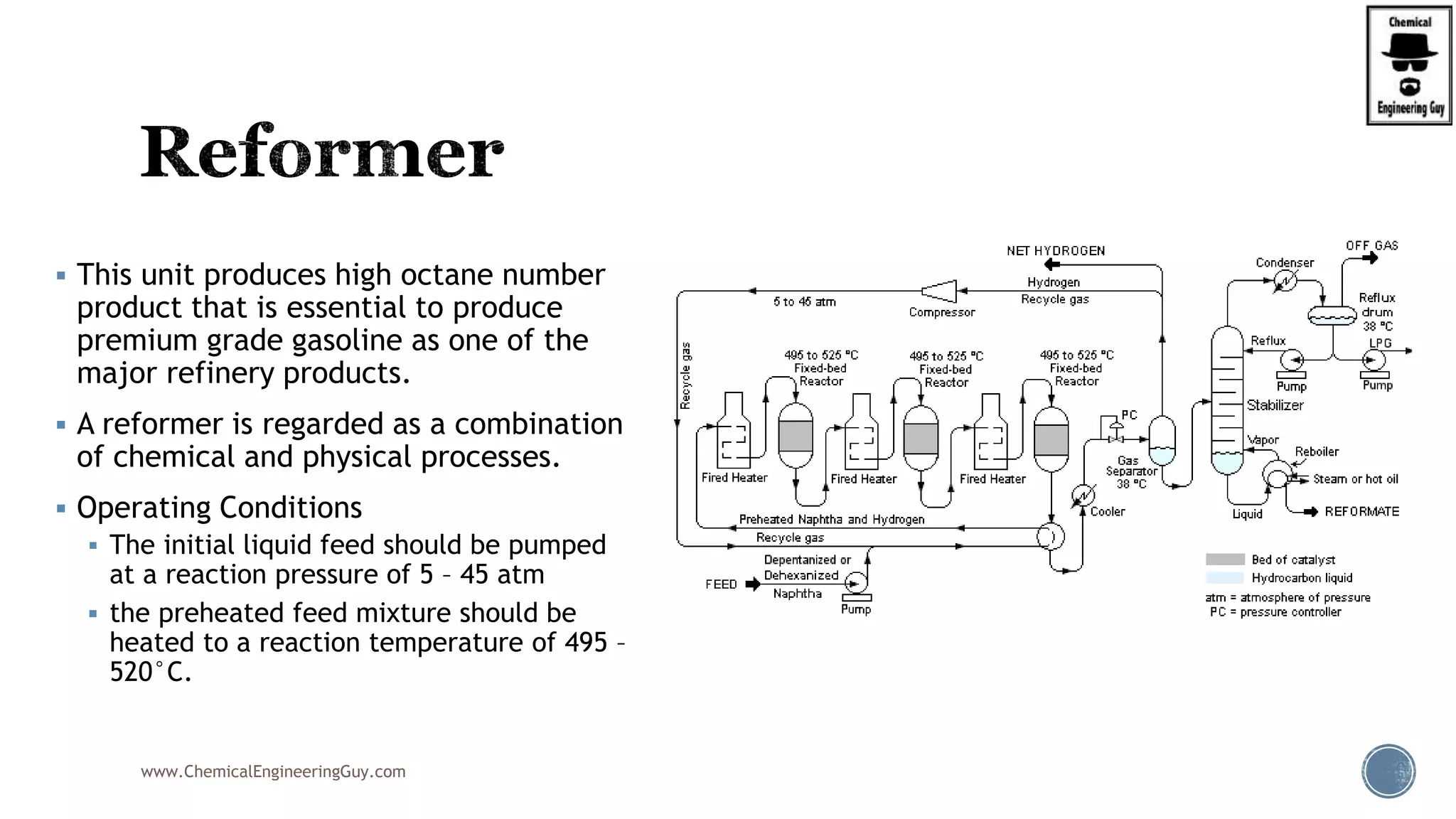  This unit produces high octane number
product that is essential to produce
premium grade gasoline as one of the
major refinery products.
 A reformer is regarded as a combination
of chemical and physical processes.
 Operating Conditions
 The initial liquid feed should be pumped
at a reaction pressure of 5 – 45 atm
 the preheated feed mixture should be
heated to a reaction temperature of 495 –
520°C.
www.ChemicalEngineeringGuy.com
 