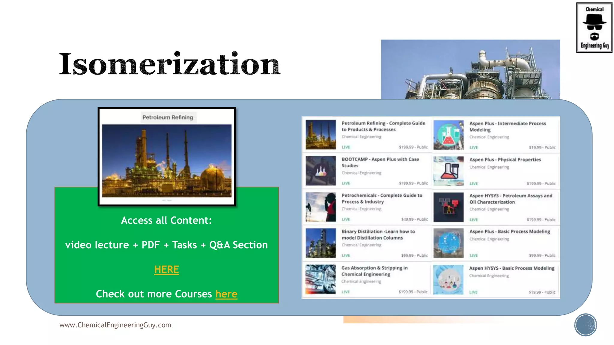  Isomerization reaction is carried out in the
isomerization unit
 Feedstock:
 N-butane (from Butane Splitter)
 Products:
 Iso-butane (iC4) make-up (to Alkylation Unit)
www.ChemicalEngineeringGuy.com
Enjoying the course!?
Access all Content:
video lecture + PDF + Tasks + Q&A Section
HERE
Check out more Courses here
 