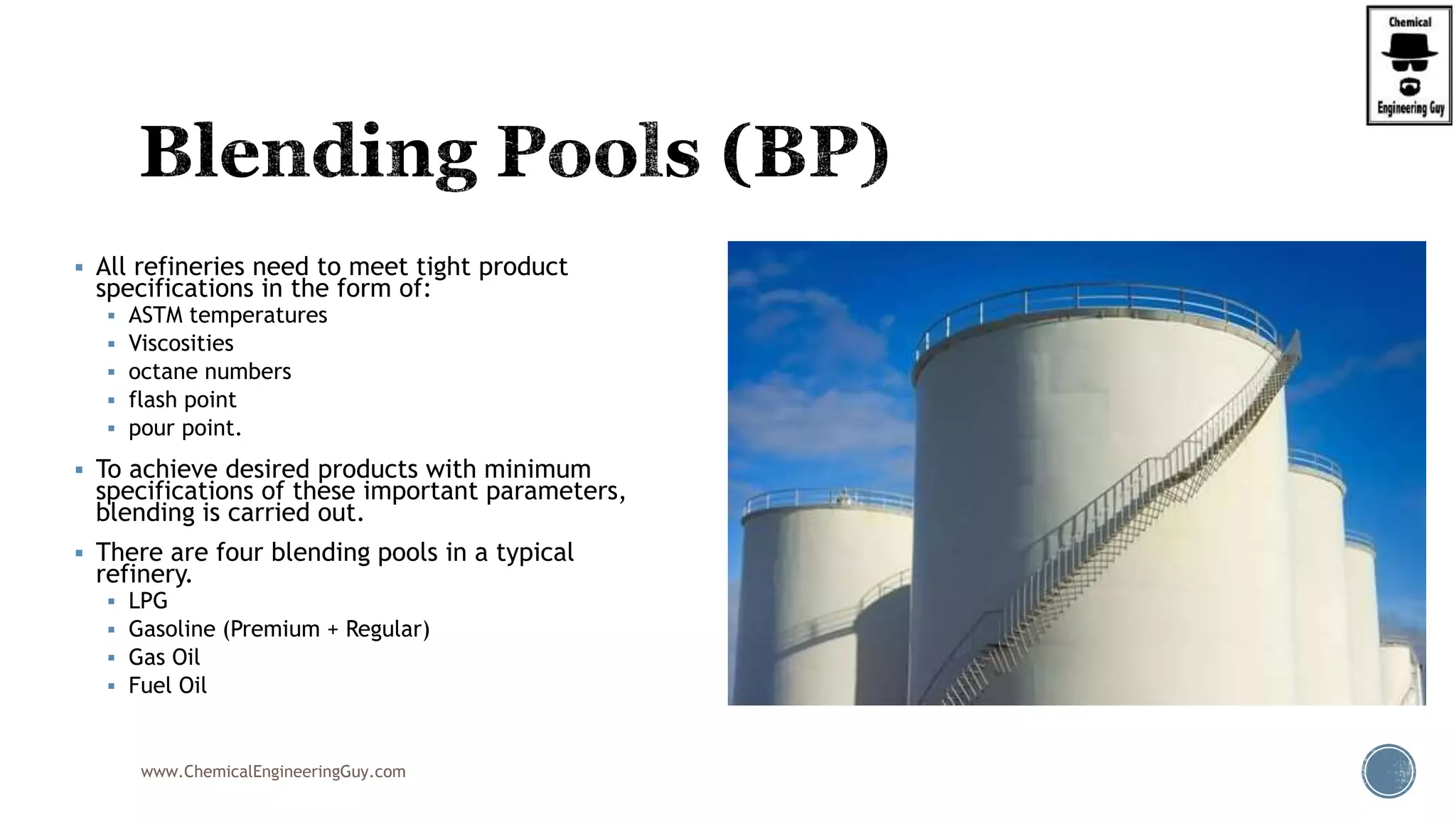  All refineries need to meet tight product
specifications in the form of:
 ASTM temperatures
 Viscosities
 octane numbers
 flash point
 pour point.
 To achieve desired products with minimum
specifications of these important parameters,
blending is carried out.
 There are four blending pools in a typical
refinery.
 LPG
 Gasoline (Premium + Regular)
 Gas Oil
 Fuel Oil
www.ChemicalEngineeringGuy.com
 