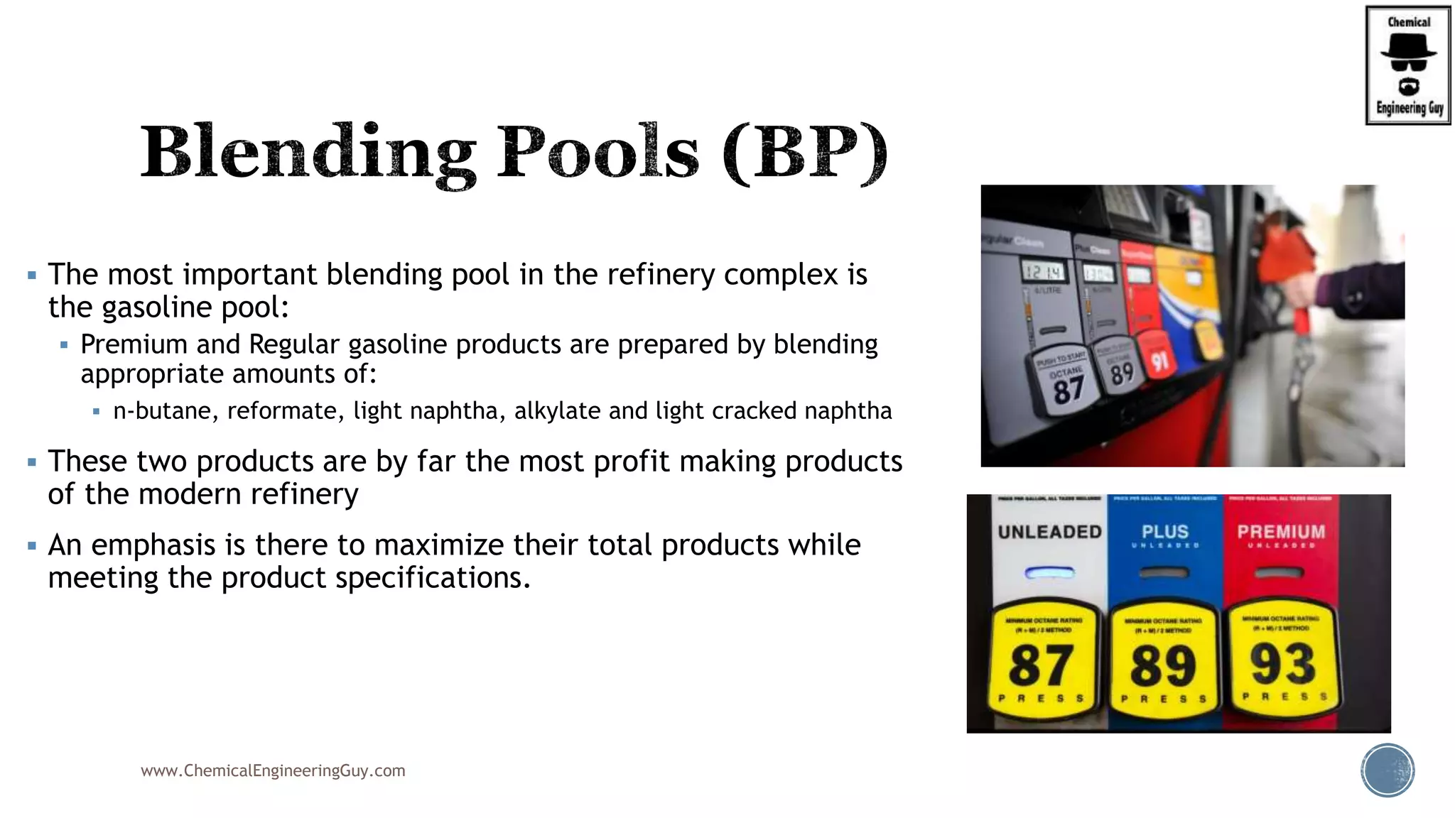  The most important blending pool in the refinery complex is
the gasoline pool:
 Premium and Regular gasoline products are prepared by blending
appropriate amounts of:
 n-butane, reformate, light naphtha, alkylate and light cracked naphtha
 These two products are by far the most profit making products
of the modern refinery
 An emphasis is there to maximize their total products while
meeting the product specifications.
www.ChemicalEngineeringGuy.com
 