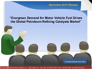“Evergreen Demand for Motor Vehicle Fuel Drives
the Global Petroleum Refining Catalysts Market”
“Evergreen Demand for Motor Vehicle Fuel Drives
the Global Petroleum Refining Catalysts Market”
November 2015 Release
For More Details Click HereFor More Details Click Here
© Global Industry Analysts, Inc., 6150 Hellyer Ave., San Jose, CA 95138, USA. Phone: 408-528-9966 All Rights Reserved.© Global Industry Analysts, Inc., 6150 Hellyer Ave., San Jose, CA 95138, USA. Phone: 408-528-9966 All Rights Reserved.
 