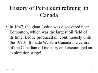 History of Petroleum refining in
Canada
• In 1947, the giant Leduc was discovered near
Edmonton, which was the largest oil field of
its time. Leduc produced oil continuously until
the 1990s. It made Western Canada the centre
of the Canadian oil industry and encouraged an
exploration surge!
2015-11-30 15
 