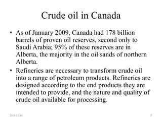 Crude oil in Canada
• As of January 2009, Canada had 178 billion
barrels of proven oil reserves, second only to
Saudi Arabia; 95% of these reserves are in
Alberta, the majority in the oil sands of northern
Alberta.
• Refineries are necessary to transform crude oil
into a range of petroleum products. Refineries are
designed according to the end products they are
intended to provide, and the nature and quality of
crude oil available for processing.
2015-11-30 17
 