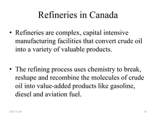 Refineries in Canada
• Refineries are complex, capital intensive
manufacturing facilities that convert crude oil
into a variety of valuable products.
• The refining process uses chemistry to break,
reshape and recombine the molecules of crude
oil into value-added products like gasoline,
diesel and aviation fuel.
2015-11-30 19
 
