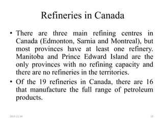 Refineries in Canada
• There are three main refining centres in
Canada (Edmonton, Sarnia and Montreal), but
most provinces have at least one refinery.
Manitoba and Prince Edward Island are the
only provinces with no refining capacity and
there are no refineries in the territories.
• Of the 19 refineries in Canada, there are 16
that manufacture the full range of petroleum
products.
2015-11-30 23
 