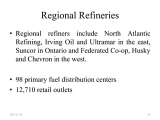 Regional Refineries
• Regional refiners include North Atlantic
Refining, Irving Oil and Ultramar in the east,
Suncor in Ontario and Federated Co-op, Husky
and Chevron in the west.
• 98 primary fuel distribution centers
• 12,710 retail outlets
2015-11-30 25
 