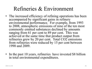 Refineries & Environment
• The increased efficiency of refining operations has been
accompanied by significant gains in refinery
environmental performance. For example, from 1993
to 2008, atmospheric emissions of nine of the ten most
commonly emitted substances declined by amounts
ranging from 61 per cent to 89 per cent. This was
achieved at the same time that product output from
refineries grew by 20 per cent. Total CO2 emissions
from refineries were reduced by 15 per cent between
1990 and 2009.
• In the past 10 years, refineries have invested $8 billion
in total environmental expenditures.
2015-11-30 26
 