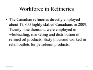 Workforce in Refineries
• The Canadian refineries directly employed
about 17,800 highly skilled Canadians in 2009.
Twenty nine thousand were employed in
wholesaling, marketing and distribution of
refined oil products. Sixty thousand worked in
retail outlets for petroleum products.
2015-11-30 27
 