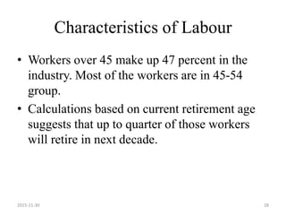 Characteristics of Labour
• Workers over 45 make up 47 percent in the
industry. Most of the workers are in 45-54
group.
• Calculations based on current retirement age
suggests that up to quarter of those workers
will retire in next decade.
2015-11-30 28
 
