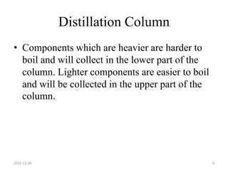 Distillation Column
• Components which are heavier are harder to
boil and will collect in the lower part of the
column. Lighter components are easier to boil
and will be collected in the upper part of the
column.
2015-11-30 9
 