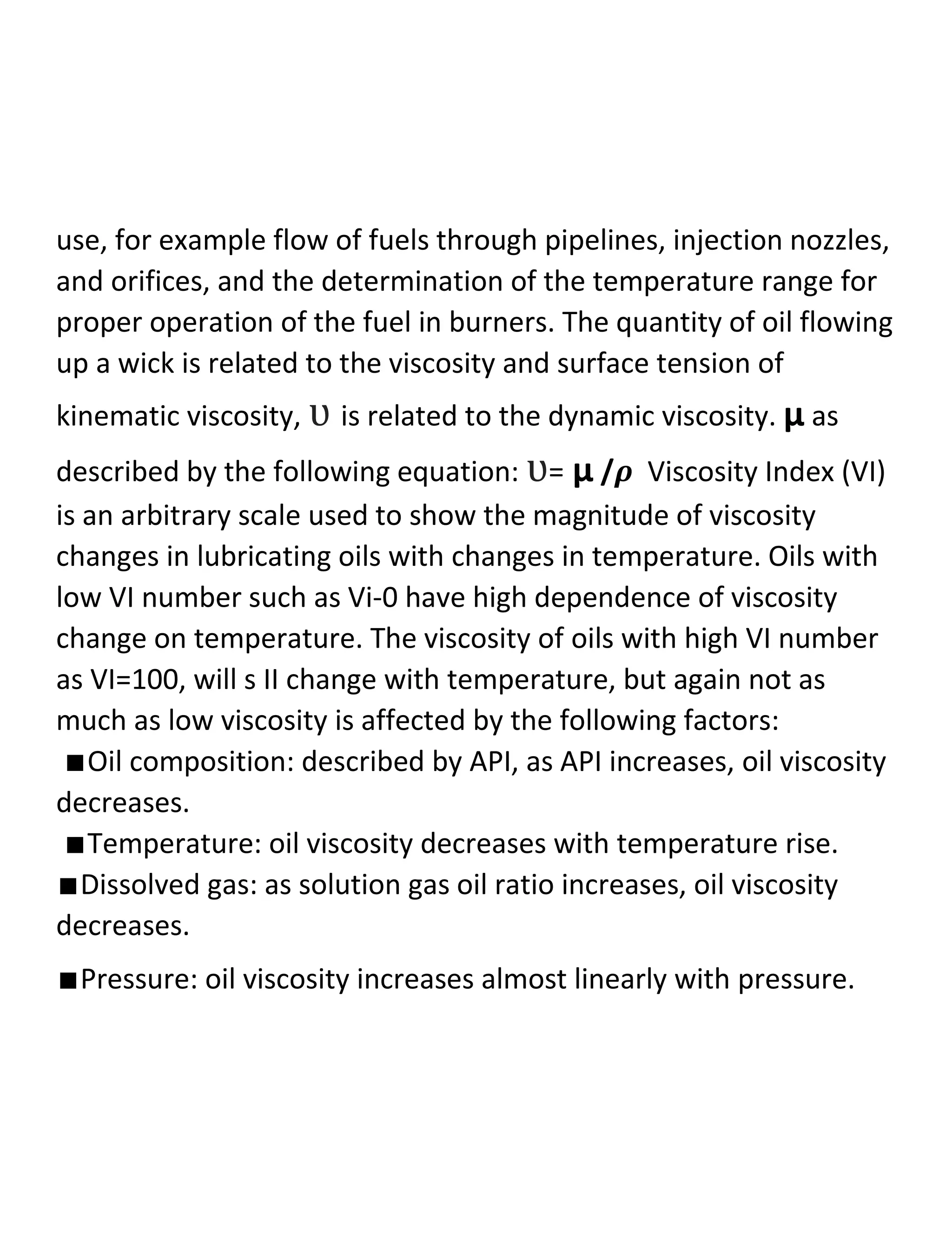 use, for example flow of fuels through pipelines, injection nozzles,
and orifices, and the determination of the temperature range for
proper operation of the fuel in burners. The quantity of oil flowing
up a wick is related to the viscosity and surface tension of
kinematic viscosity, ʋ is related to the dynamic viscosity. µ as
described by the following equation: ʋ= µ /𝝆 Viscosity Index (VI)
is an arbitrary scale used to show the magnitude of viscosity
changes in lubricating oils with changes in temperature. Oils with
low VI number such as Vi-0 have high dependence of viscosity
change on temperature. The viscosity of oils with high VI number
as VI=100, will s II change with temperature, but again not as
much as low viscosity is affected by the following factors:
∎Oil composition: described by API, as API increases, oil viscosity
decreases.
∎Temperature: oil viscosity decreases with temperature rise.
∎Dissolved gas: as solution gas oil ratio increases, oil viscosity
decreases.
∎Pressure: oil viscosity increases almost linearly with pressure.
 