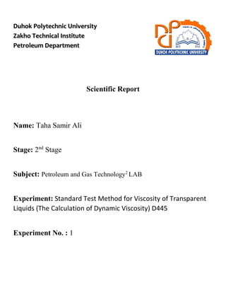 Duhok Polytechnic University
Zakho Technical Institute
Petroleum Department
Scientific Report
Name: Taha Samir Ali
Stage: 2nd
Stage
Subject: Petroleum and Gas Technology2
LAB
Experiment: Standard Test Method for Viscosity of Transparent
Liquids (The Calculation of Dynamic Viscosity) D445
Experiment No. : 1
 