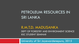 PETROLEUM RESOURCES IN
SRI LANKA
R.M.T.D. MADUSANKA
DEPT OF FORESTRY AND ENVIRONMENT SCIENCE
BSC STUDENT SEMINAR
University of Sri Jayewardenepura, 2015
 